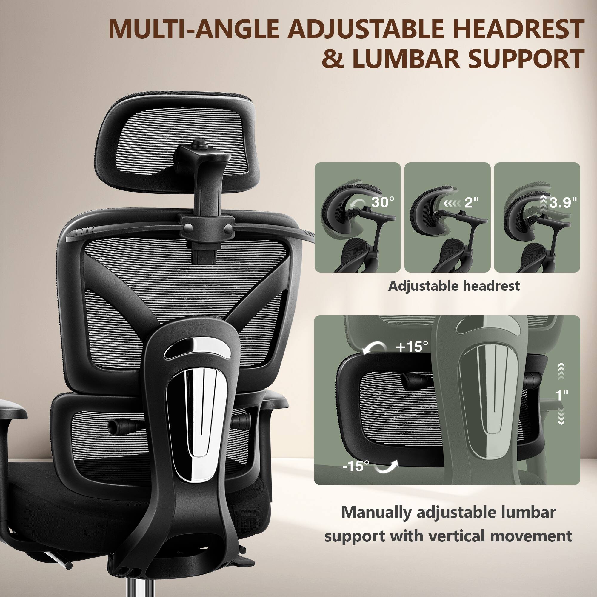 MULTI-ANGLE ADJUSTABLE HEADREST & LUMBAR SUPPORT

Adjustable headrest:
- 30°
- 2"
- 3.9"

Manually adjustable lumbar support with vertical movement:
- +15°
- -15°
- 1"