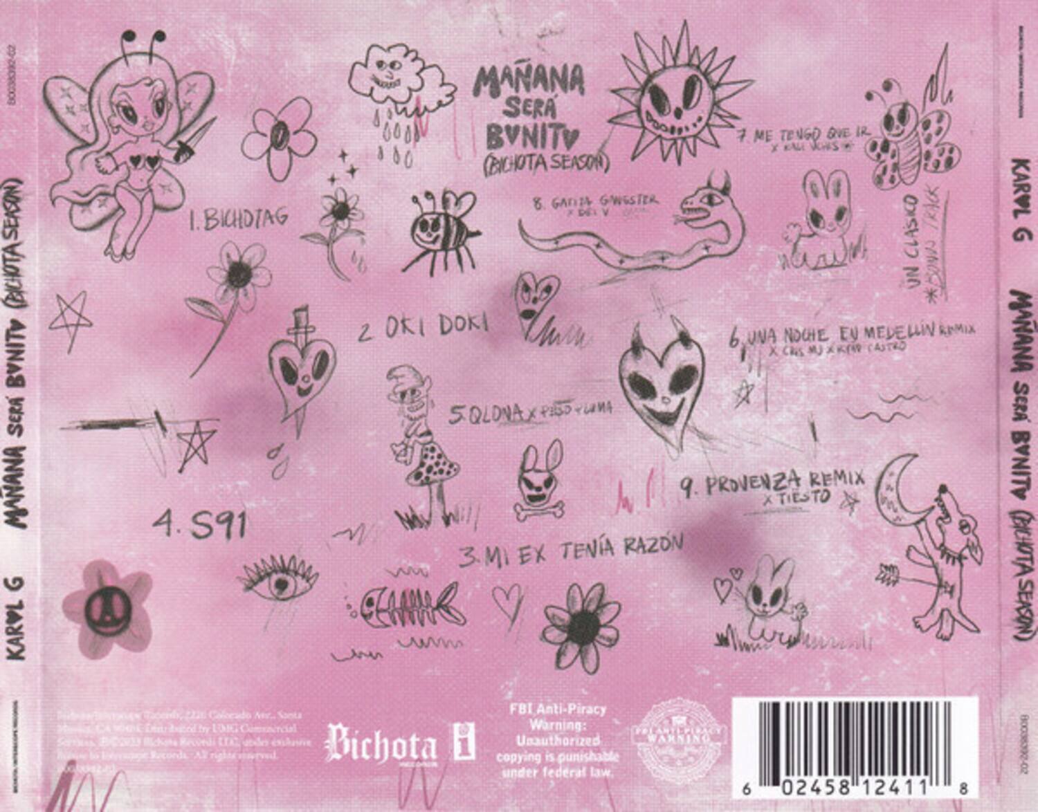 Sure, here is the corrected and grouped text from the image:

---

**Bichota B**

1. Bichotag  
   (Bichota Season)

2. Okí Doki

3. Mi Ex Tenía Razón

4. S91

5. Qlona x Pkro x KfW

6. Una Noche, Eu Medellín Remix  
   x Cres Mu x KfW Castro

7. Me Tengo One Ir  
   x KfW

8. Gan1a Gwester  
   (Bichota Season)

9. Provenza Remix  
   x Tiesto

**Karvl G**

**Manaña Será Bvnity**  
(Bichota Season)

**Karvl G**  
Manaña Será Bvnity  
(Bichota Season)

**FBI Anti-Piracy Warning:**  
Unauthorized copying is punishable under federal law.

**Barcode:**  
6 02458 12411 8

---

This text is organized based on the layout and grouping seen in the image.