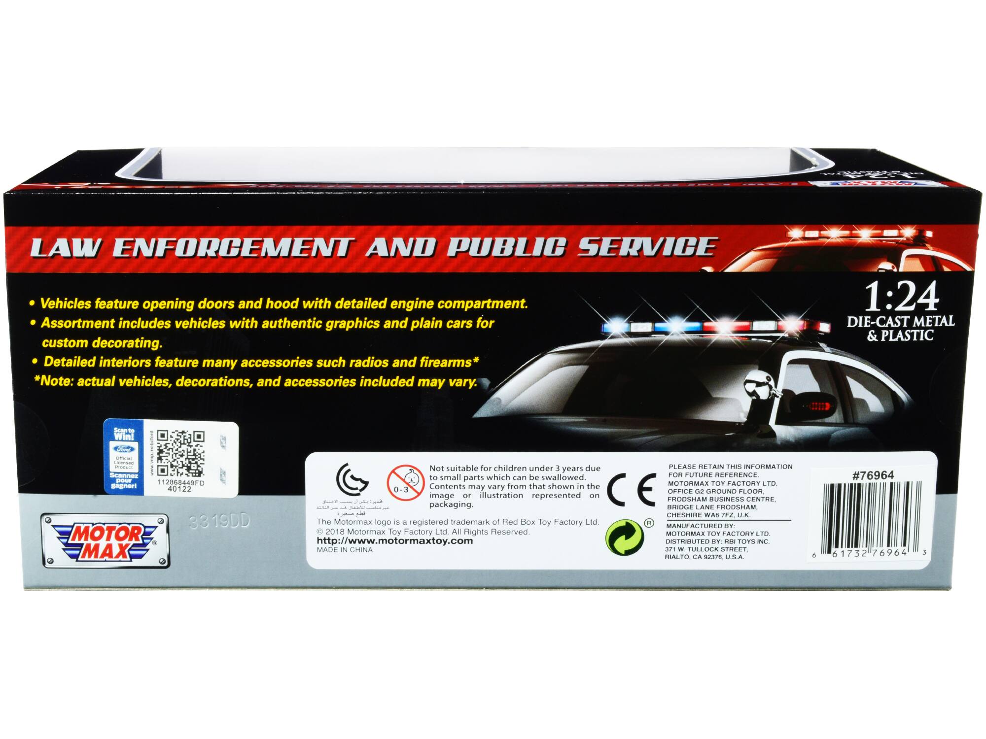 LAW ENFORCEMENT AND PUBLIC SERVICE Vehicles feature opening doors and hood with detailed engine compartment. Assortment includes vehicles with authentic graphics and plain cars for custom decorating. Detailed interiors feature many accessories such radios and firearms* *Note: actual vehicles, decorations, and accessories included may vary. 1:24 DIE-CAST METAL & PLASTIC

Not suitable for children under 3 years due to small parts which can be swallowed. Contents may vary from that shown in the image or illustration represented on packaging.

The Motormax logo is a registered trademark of Red Box Toy Factory Ltd. 2018 Motormax Toy Factory Ltd All Rights Reserved. http://www.motormaxtoy.com

MADE IN CHINA

PLEASE RETAIN THIS INFORMATION FOR FUTURE REFERENCE

MOTORMAX TOY FACTORY LTD
OFFICE GROUND FLOOR
FRODSHAM BUSINESS CENTRE
ENTRE BRIDGE LANE
FRODSHAM
CHESHIRE
WA6 7FZ
U.K.

MANUFACTURED BY:
MOTORMAX TOY FACTORY LTD
371 W. TULLOCK STREET
RIALTO, CA 92376, U.S.A.