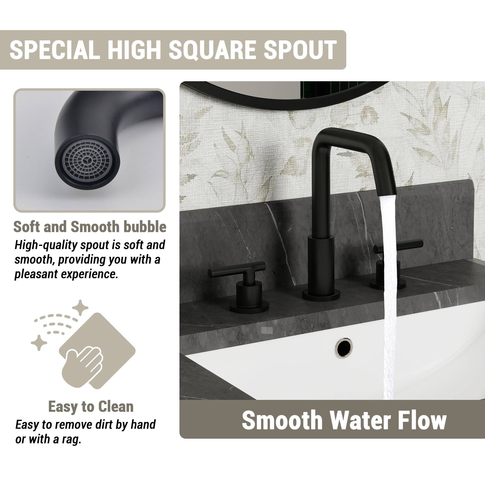 SPECIAL HIGH SQUARE SPOUT

Soft and Smooth bubble
High-quality spout is soft and smooth, providing you with a pleasant experience.

Easy to Clean
Easy to remove dirt by hand or with a rag.

Smooth Water Flow