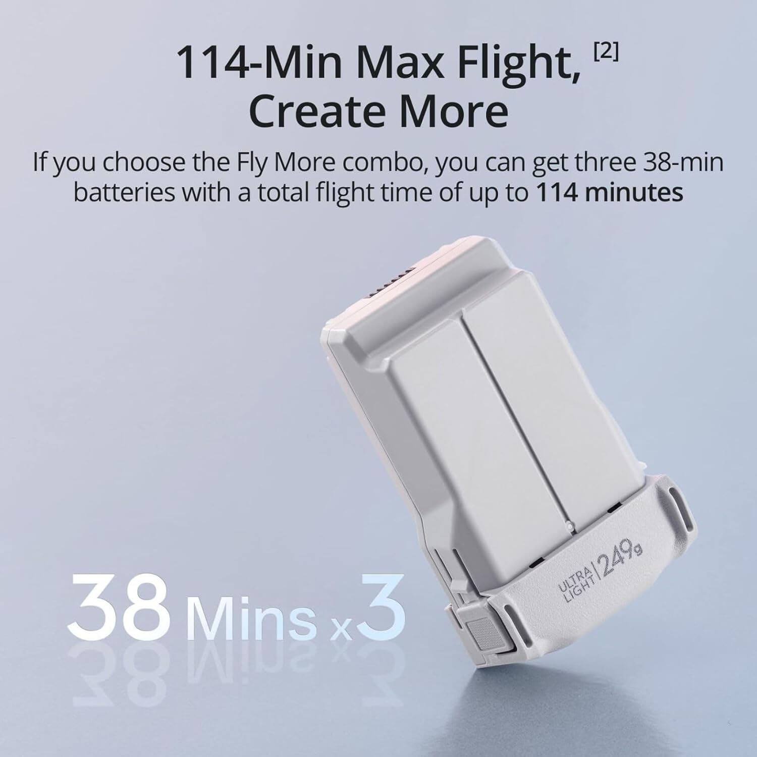 114-Min Max Flight, [2] Create More

If you choose the Fly More combo, you can get three 38-min batteries with a total flight time of up to 114 minutes

38 Mins x3

ULTRA LIGHT 249g