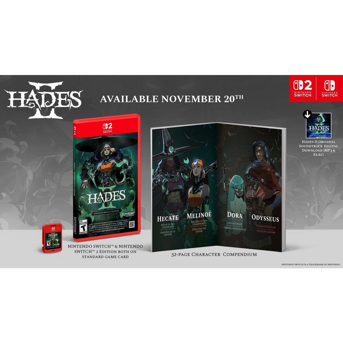 **HADES**  
AVAILABLE NOVEMBER 20TH  

**Nintendo Switch**  
**Nintendo Switch**  

**HADES**  
**Original Soundtrack Digital Download**  
**MP3 & FLAC**  

**Nintendo Switch**  
**Nintendo Switch**  
**2 Edition**  
**Both on Standard Game Card**  

**32-Page Character Compendium**  

**Hecate**  
**Melinoe**  
**Dora**  
**Odysseus**  

**Nintendo Switch** is a trademark of Nintendo.