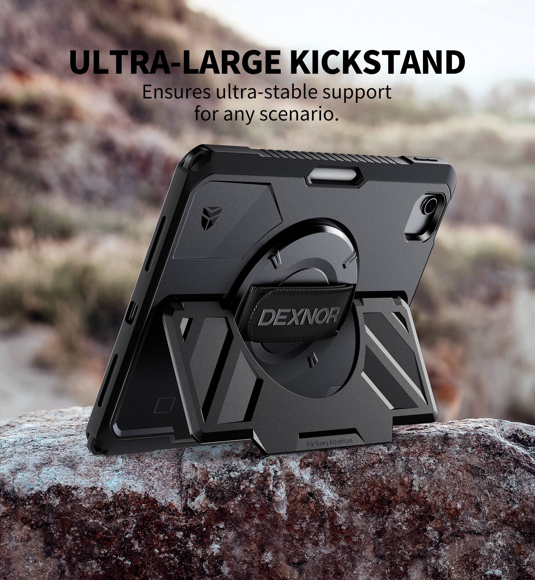 ULTRA-LARGE KICKSTAND  
Ensures ultra-stable support for any scenario.  

DEXNOR  
For Every Adventure