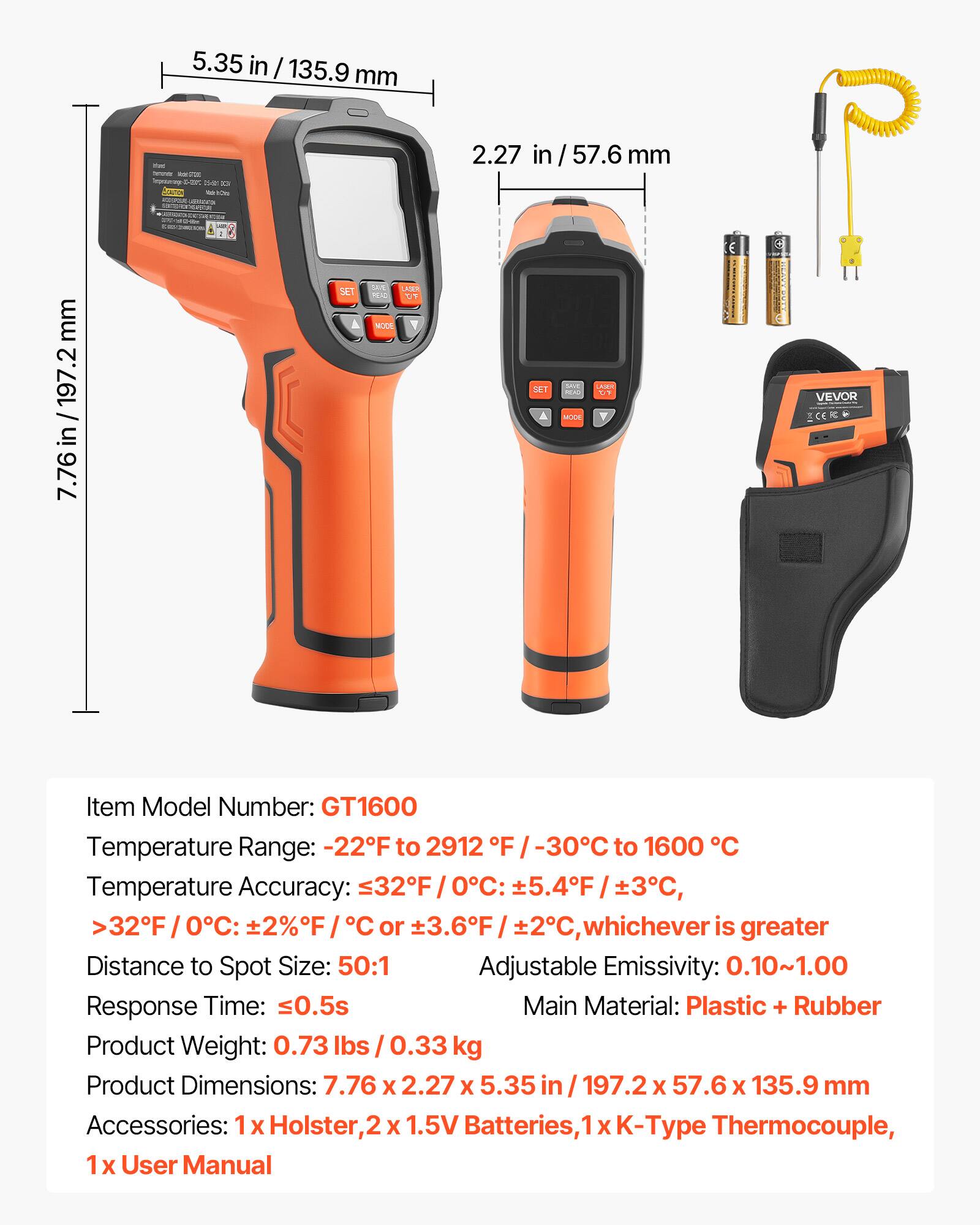 5.35 in / 135.9 mm  
2.27 in / 57.6 mm  
7.76 in / 197.2 mm  

Item Model Number: GT1600  
Temperature Range: -22°F to 2912°F / -30°C to 1600°C  
Temperature Accuracy:  
- ≤32°F / 0°C: ±5.4°F / ±3°C  
- >32°F / 0°C: ±2%F / °C or ±3.6°F / 2°C, whichever is greater  
Distance to Spot Size: 50:1  
Adjustable Emissivity: 0.10~1.00  
Response Time: 0.5s  
Main Material: Plastic + Rubber  
Product Weight: 0.73 lbs / 0.33 kg  
Product Dimensions: 7.76 x 2.27 x 5.35 in / 197.2 x 57.6 x 135.9 mm  
Accessories: 1 x Holster, 2 x 1.5V Batter