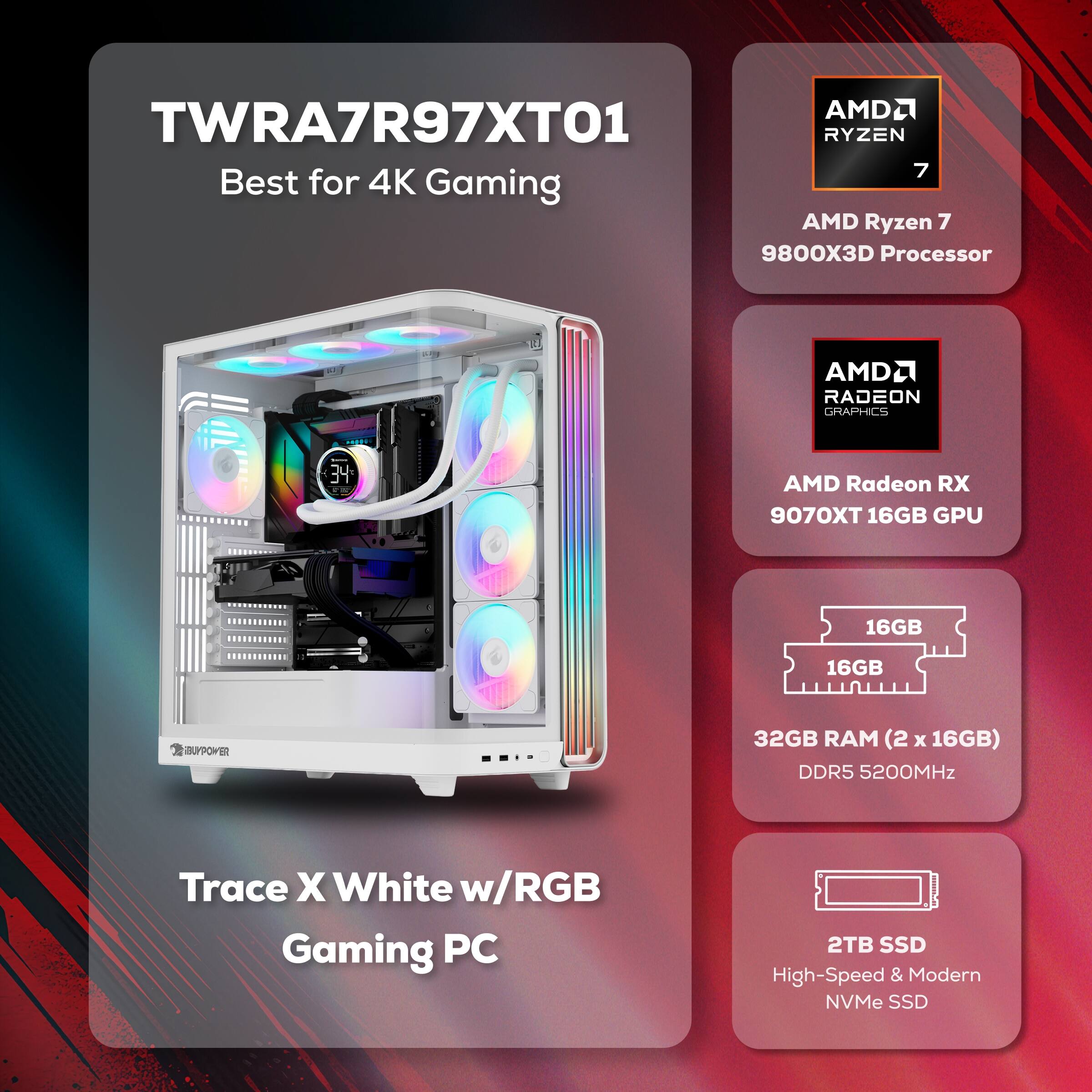 AMDL TWRA7R97XTO1  
RYZEN 7 Best for 4K Gaming  
AMD Ryzen 7 9800X3D Processor  
AMDL RADEON GRAPHICS  
AMD Radeon RX 9070XT 16GB GPU  
16GB RAM (2 x 16GB) DDR5 5200MHz  
Trace X White w/RGB Gaming PC  
2TB SSD High-Speed & Modern NVMe SSD