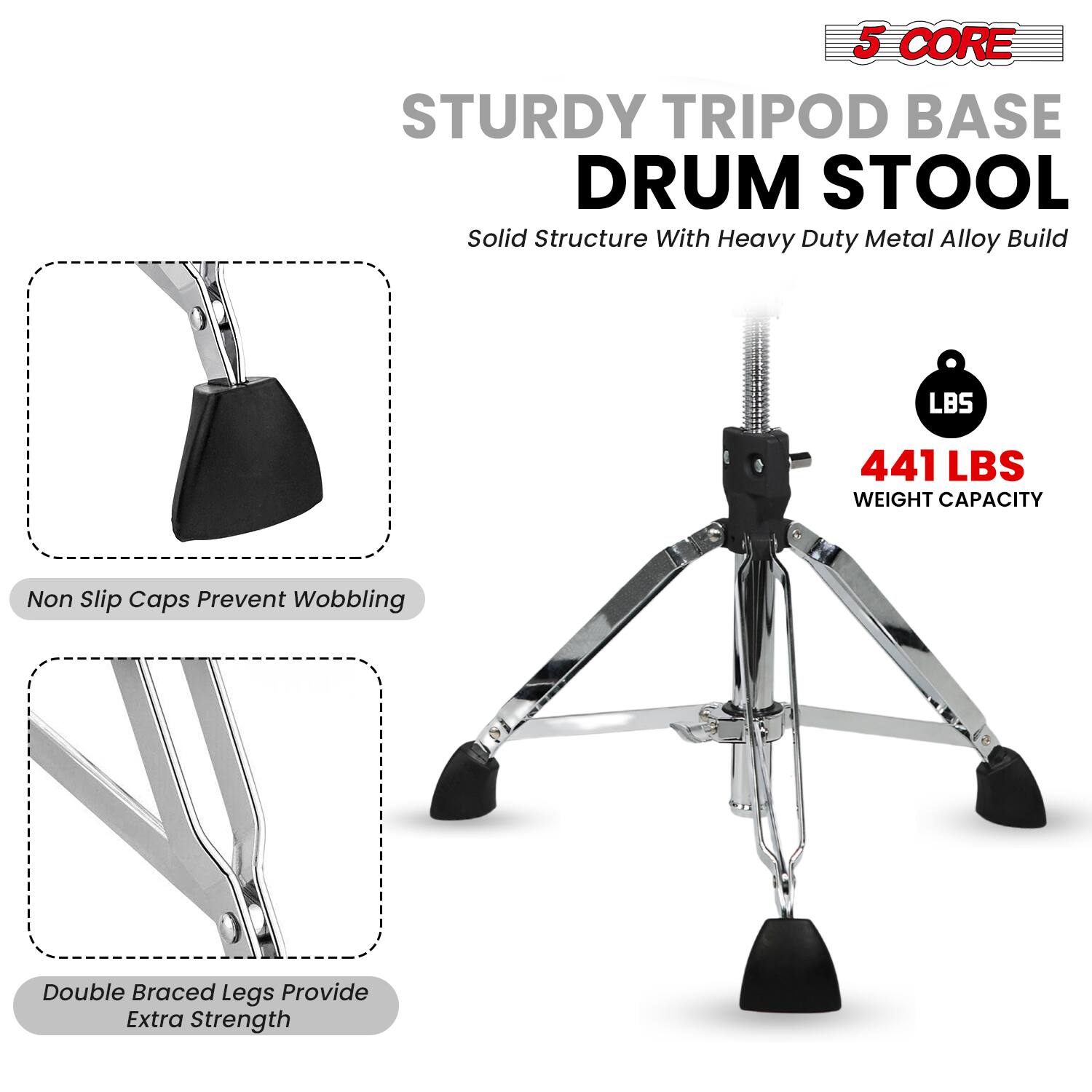 5 CORE STURDY TRIPOD BASE DRUM STOOL  
Solid Structure With Heavy Duty Metal Alloy Build  
441 LBS WEIGHT CAPACITY  
Non Slip Caps Prevent Wobbling  
Double Braced Legs Provide Extra Strength