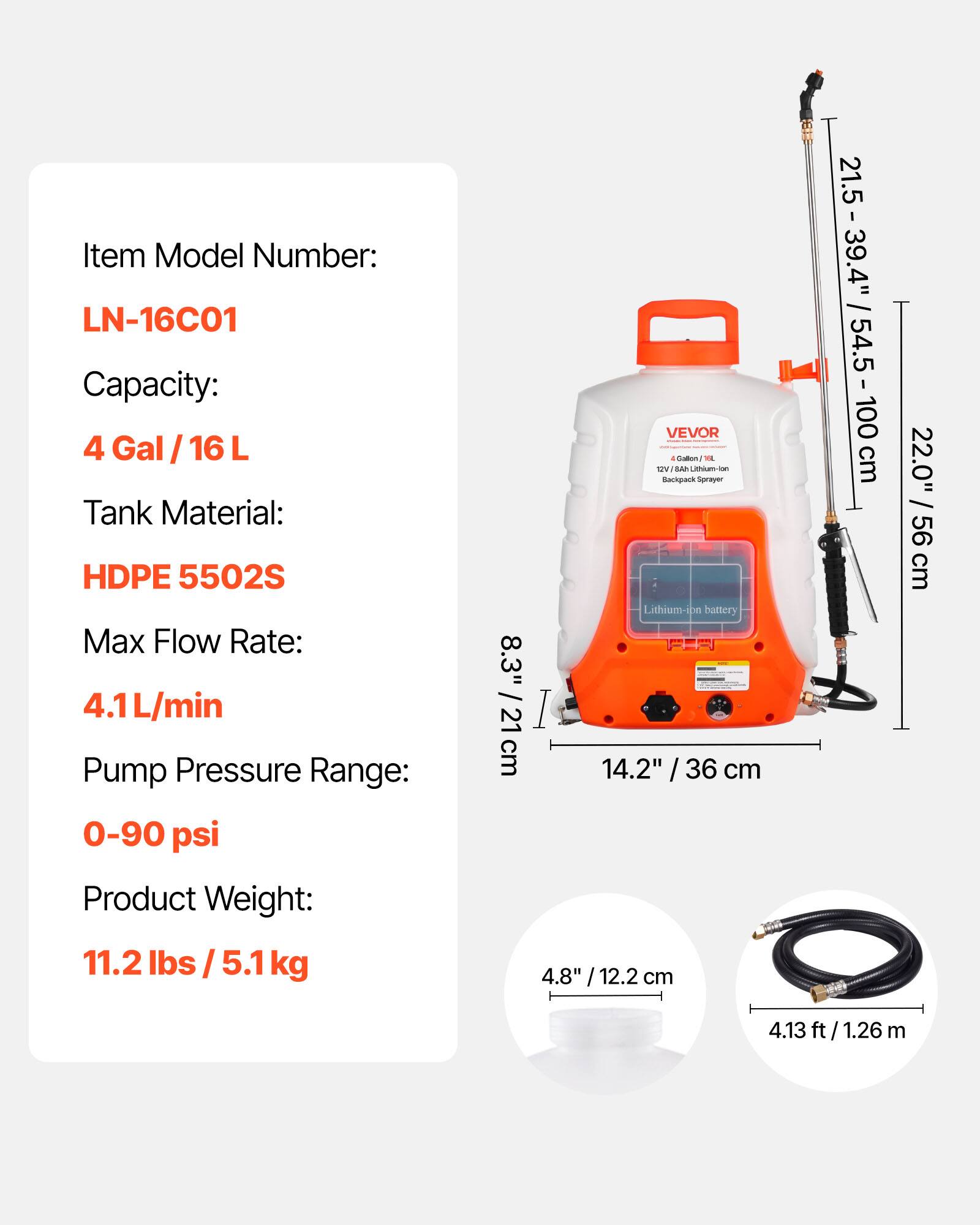 Item Model Number: LN-16C01  
Capacity: 4 Gal / 16 L  
Tank Material: HDPE 5502S  
Max Flow Rate: 4.1 L/min  
Pump Pressure Range: 0-90 psi  
Product Weight: 11.2 lbs / 5.1 kg  

VEVOR - 12V/8Ah Lithium-ion Backpack Sprayer  

Dimensions:  
- Height: 21.5 - 39.4" / 54.5 - 100 cm  
- Width: 14.2" / 36 cm  
- Depth: 8.3" / 21 cm  
- Diameter: 4.8" / 12.2 cm  
- Hose Length: 4.13 ft / 1.26 m  
- Overall Height: 22.0" / 56 cm