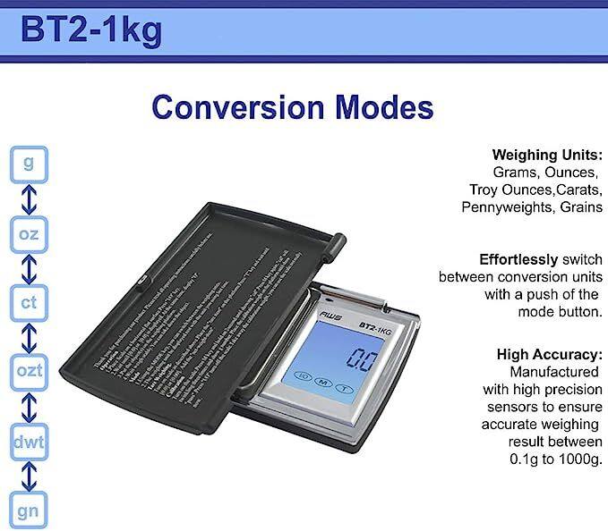 BT2-1kg

Conversion Modes
g C oz ct ozt dwt gn

AWS BT2-1KG 0.0 LO M T

Weighing Units: Grams, Ounces, Troy Ounces, Carats, Pennyweights, Grains

Effortlessly switch between conversion units with a push of the mode button.

High Accuracy: Manufactured with high precision sensors to ensure accurate weighing result between 0.1g to 1000g.