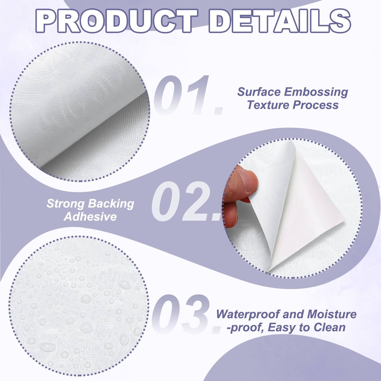 PRODUCT DETAILS  
01. Surface Embossing Texture Process  
02. Strong Adhesive Backing  
03. Waterproof and Moisture-proof, Easy to Clean