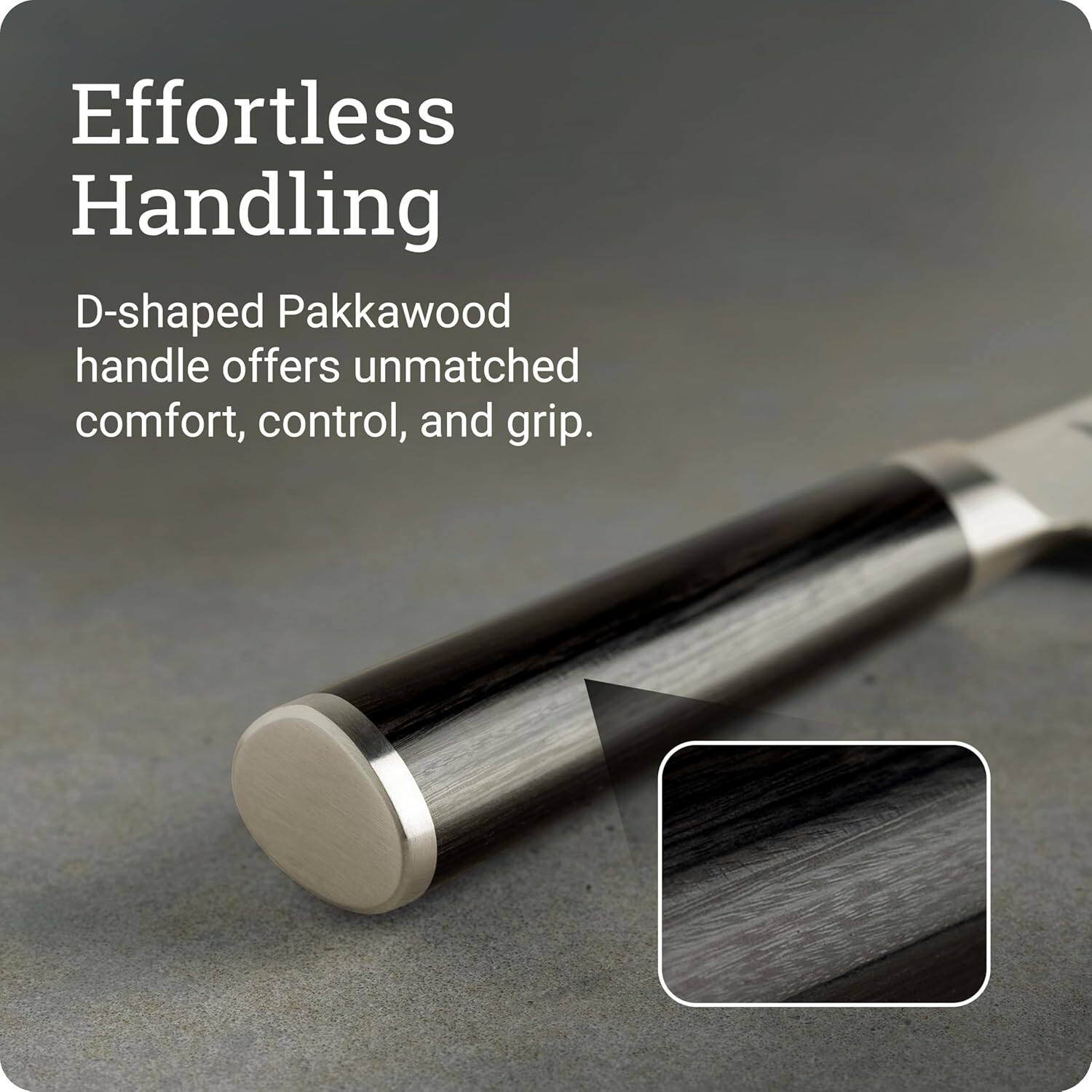 Effortless Handling

D-shaped Pakkawood handle offers unmatched comfort, control, and grip.