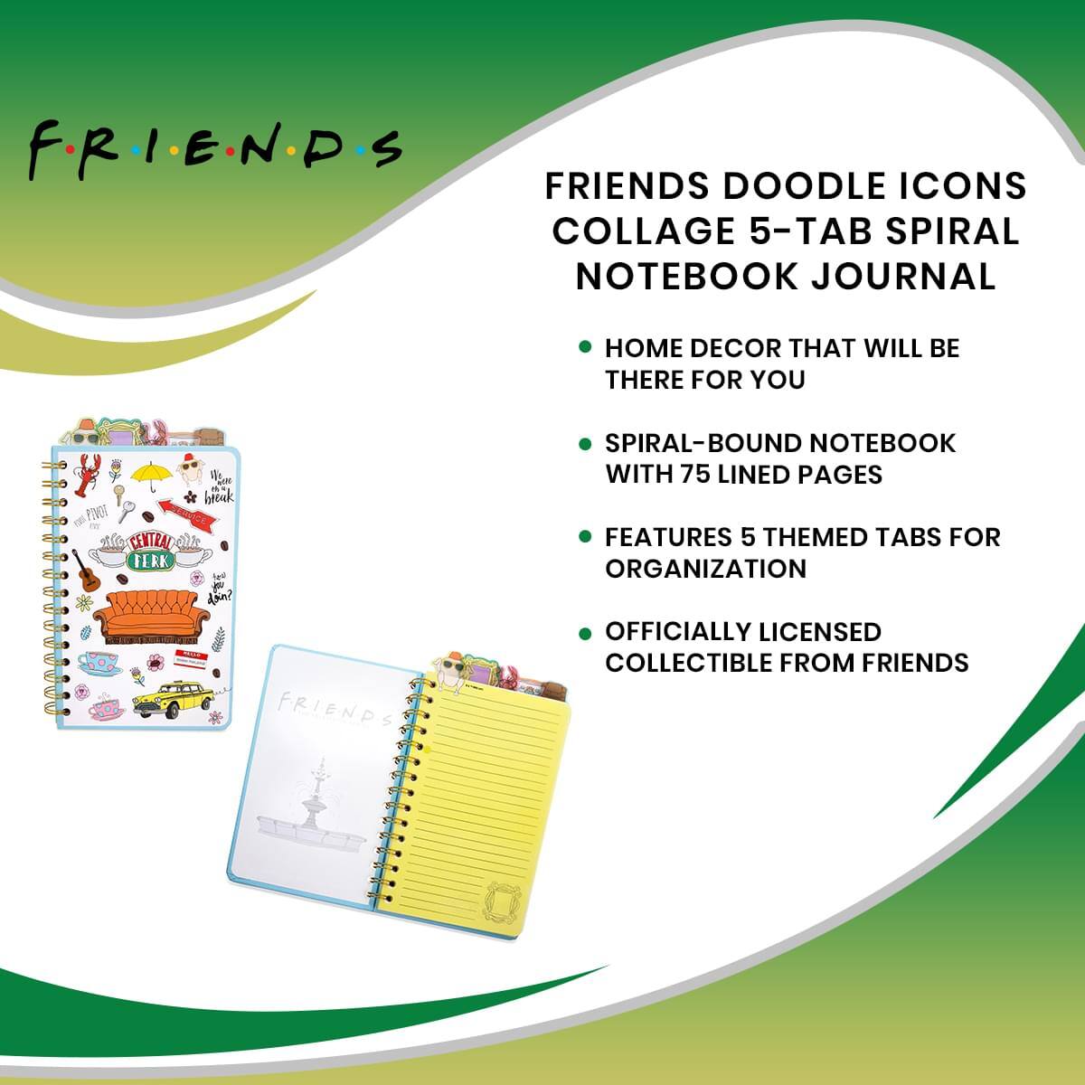 F.R.I.E.N.D.S

FRIENDS DOODLE ICONS COLLAGE 5-TAB SPIRAL NOTEBOOK JOURNAL

- HOME DECOR THAT WILL BE THERE FOR YOU
- SPIRAL-BOUND NOTEBOOK WITH 75 LINED PAGES
- FEATURES 5 THEMED TABS FOR ORGANIZATION
- OFFICIALLY LICENSED COLLECTIBLE FROM FRIENDS