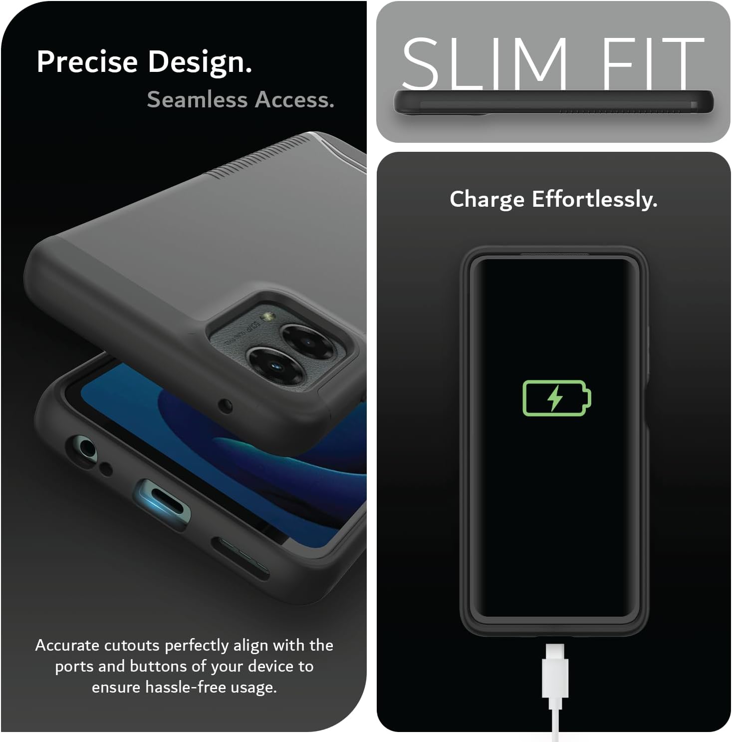 Precise Design.  
Seamless Access.  

SLIM FIT  

Charge Effortlessly.  

Accurate cutouts perfectly align with the ports and buttons of your device to ensure hassle-free usage.
