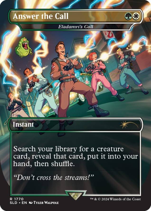 Answer the Call  
Eladamri's Call  

Instant  

Search your library for a creature card, reveal that card, put it into your hand, then shuffle.  
"Don't cross the streams!"  

R 1770  
SLD • EN  
Tyler Walpole  
TM & © 2024 Wizards of the Coast
