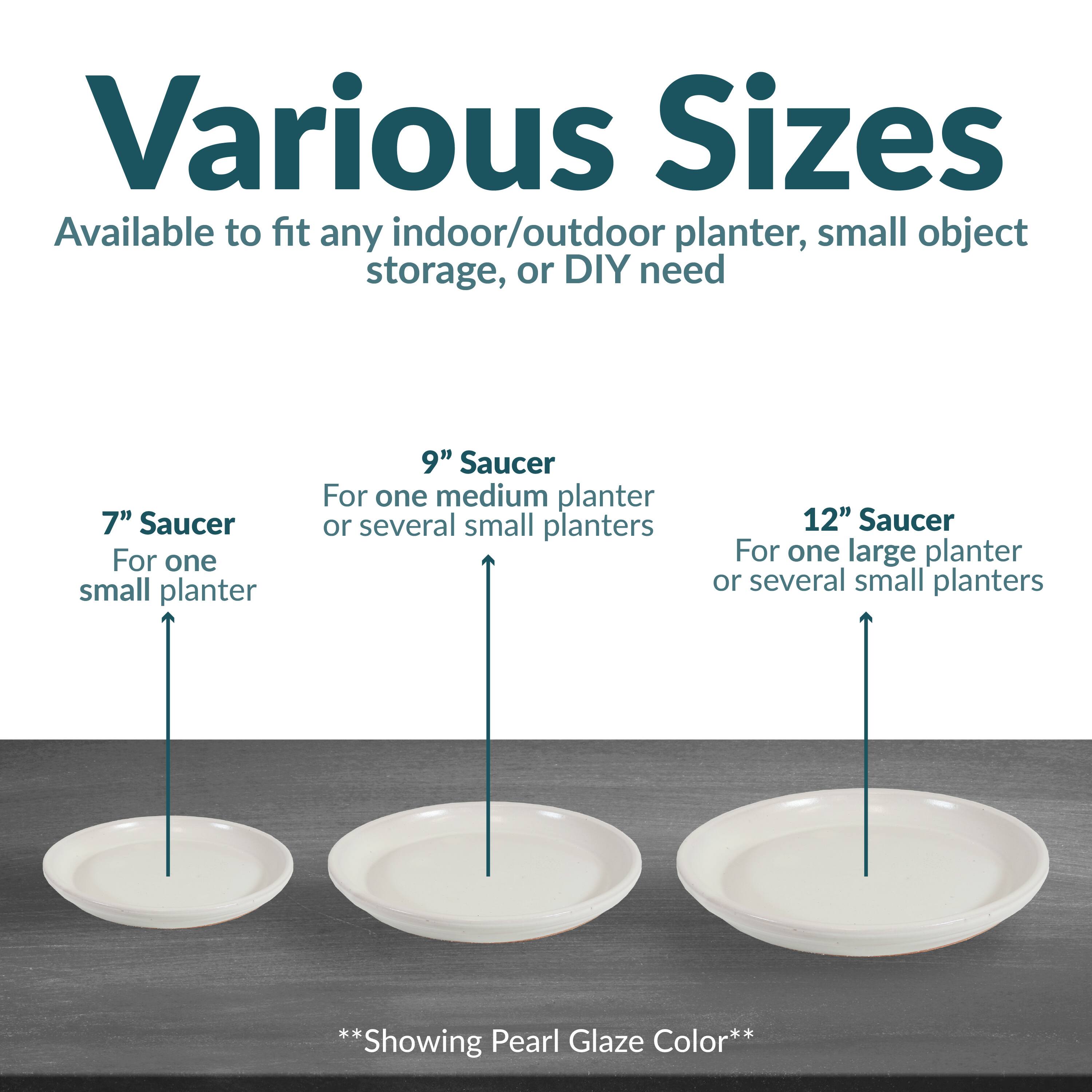 Various Sizes  
Available to fit any indoor/outdoor planter, small object storage, or DIY need  

7" Saucer  
For one small planter  

9" Saucer  
For one medium planter or several small planters  

12" Saucer  
For one large planter or several small planters  

**Showing Pearl Glaze Color**