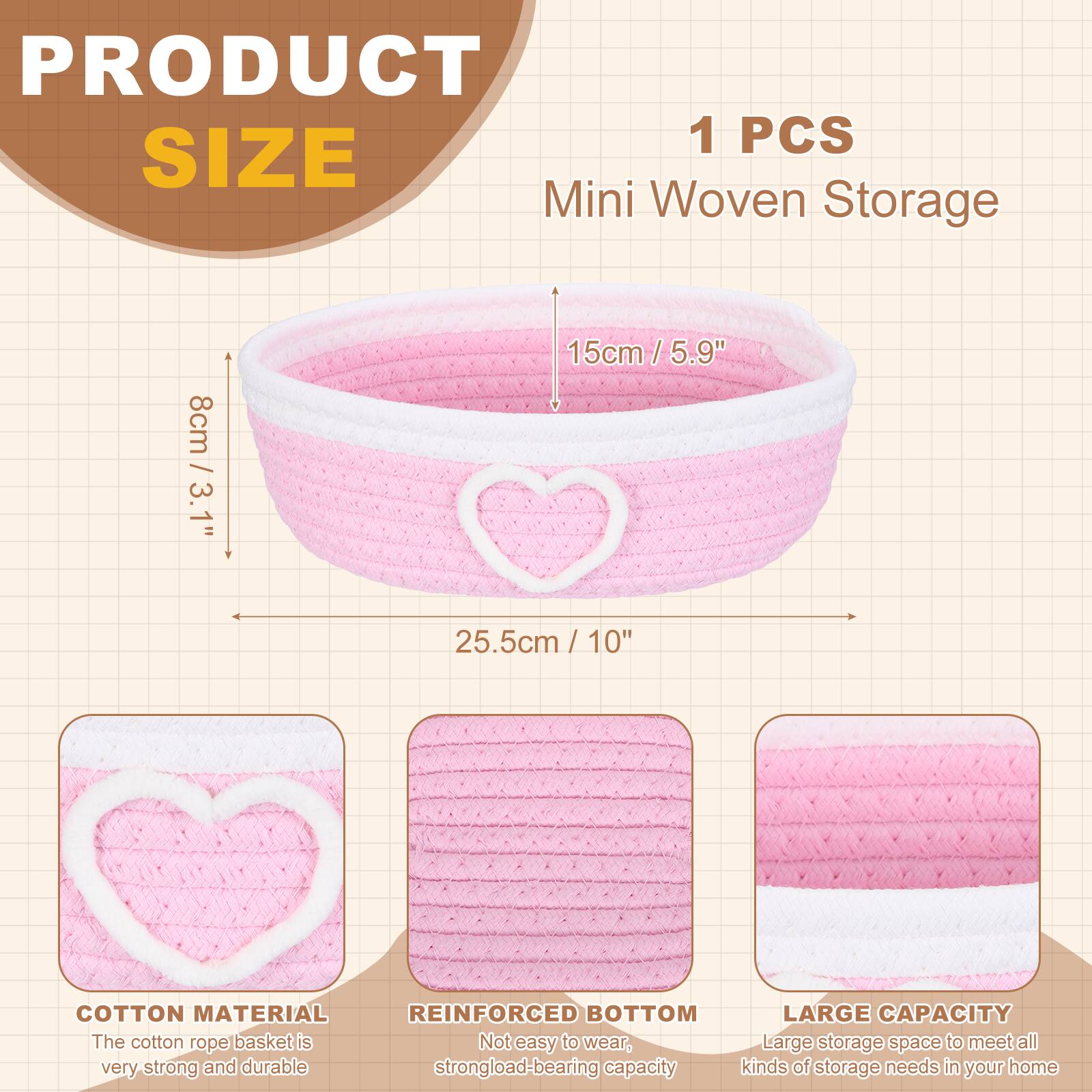 PRODUCT SIZE

1 PCS Mini Woven Storage

- 8cm / 3.1"
- 15cm / 5.9"
- 25.5cm / 10"

COTTON MATERIAL
The cotton rope basket is very strong and durable.

REINFORCED BOTTOM
Not easy to wear, strong load-bearing capacity.

LARGE CAPACITY
Large storage space to meet all kinds of storage needs in your home.