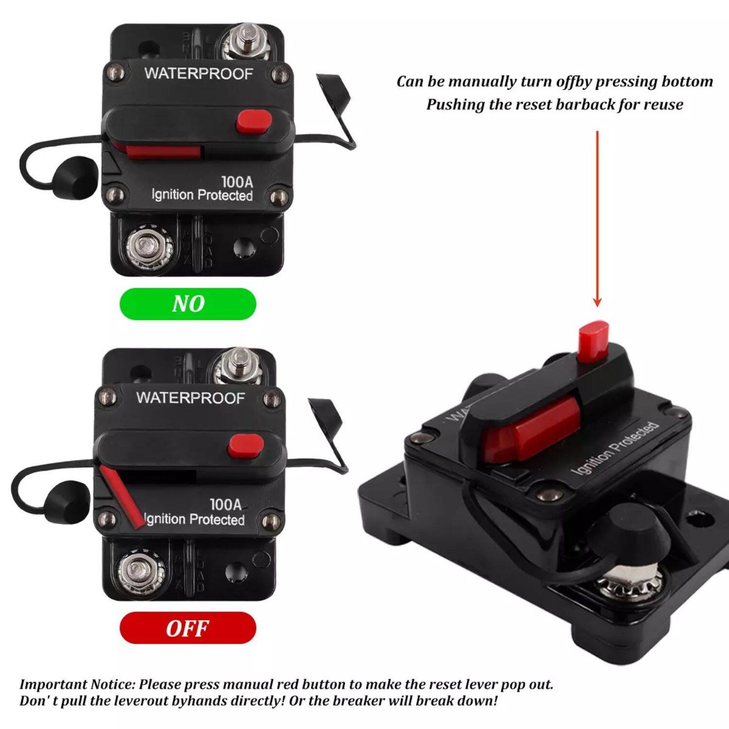**WATERPROOF**  
100A Ignition Protected  

**NO**  

**WATERPROOF**  
100A Ignition Protected  

**OFF**  

Can be manually turned off by pressing the bottom. Pushing the reset bar back for reuse.  

Important Notice: Please press the manual red button to make the reset lever pop out. Don't pull the lever out by hands directly! Or the breaker will break down!