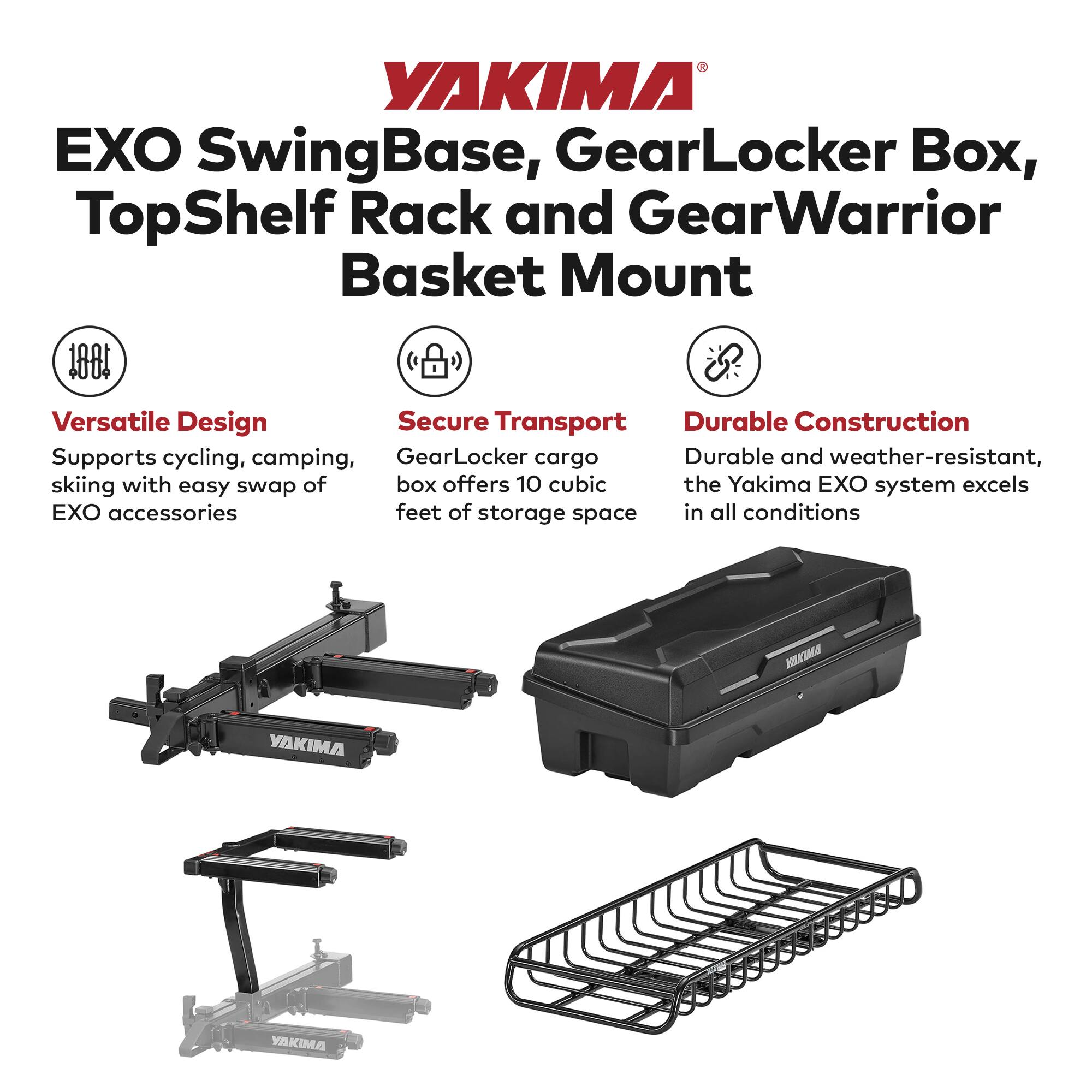 YAKIMA EXO SwingBase, GearLocker Box, TopShelf Rack and GearWarrior Basket Mount

100% Versatile Design
Secure Transport
Durable Construction

Supports cycling, camping, skiing with easy swap of EXO accessories
GearLocker cargo box offers 10 cubic feet of storage space
Durable and weather-resistant, the Yakima EXO system excels in all conditions