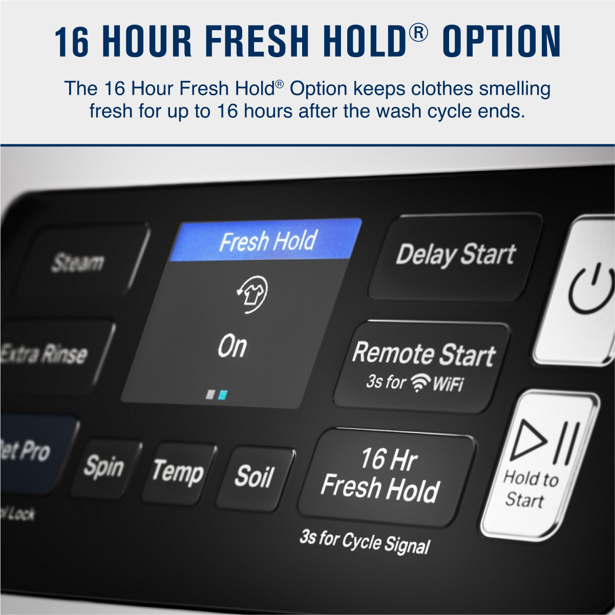 16 HOUR FRESH HOLD® OPTION
The 16 Hour Fresh Hold® Option keeps clothes smelling fresh for up to 16 hours after the wash cycle ends.
- Fresh Hold
- On
- Delay Start
- Remote Start
- 3s for WiFi
- 16 Hr Fresh Hold
- Hold to Start
Buttons:
- Steam
- Extra Rinse
- Pet Pro
- Spin
- Temp
- Soil
- 3s for Cycle Signal