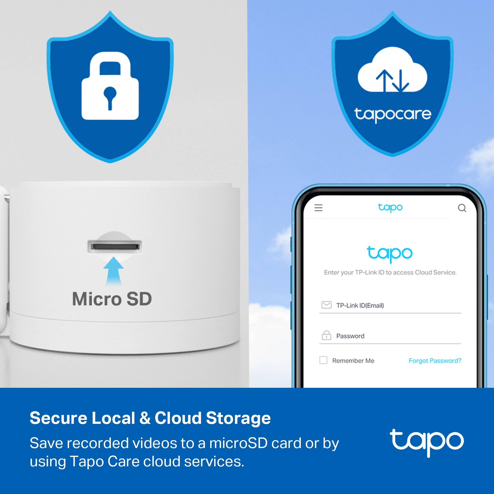 tapo care tapo tapo  
Enter your TP-Link ID to access Cloud Service.  
Micro SD  
TP-Link ID (Email)  
Password  
Remember Me  
Forgot Password?  

Secure Local & Cloud Storage  
Save recorded videos to a microSD card or by using Tapo Care cloud services.