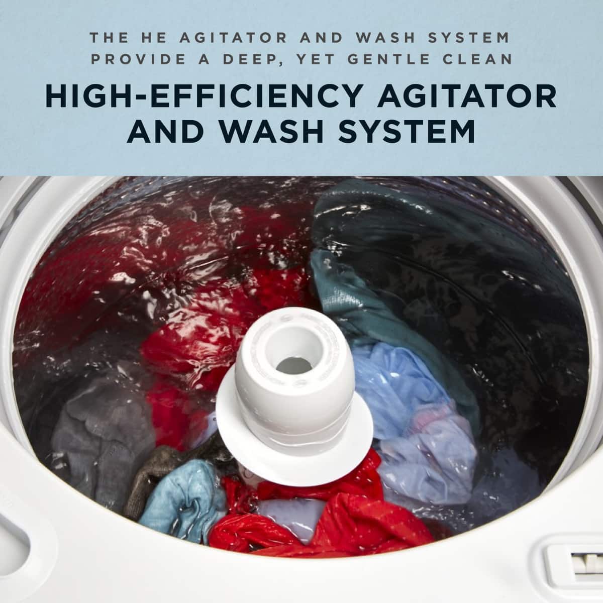 THE HE AGITATOR AND WASH SYSTEM PROVIDE A DEEP, YET GENTLE CLEAN
HIGH-EFFICIENCY AGITATOR AND WASH SYSTEM