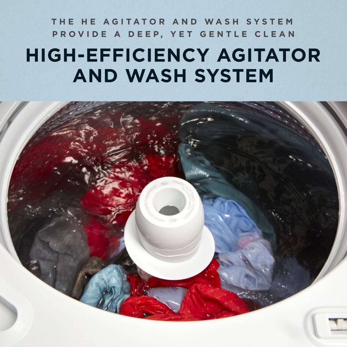 THE HE AGITATOR AND WASH SYSTEM PROVIDE A DEEP, YET GENTLE CLEAN

HIGH-EFFICIENCY AGITATOR AND WASH SYSTEM
