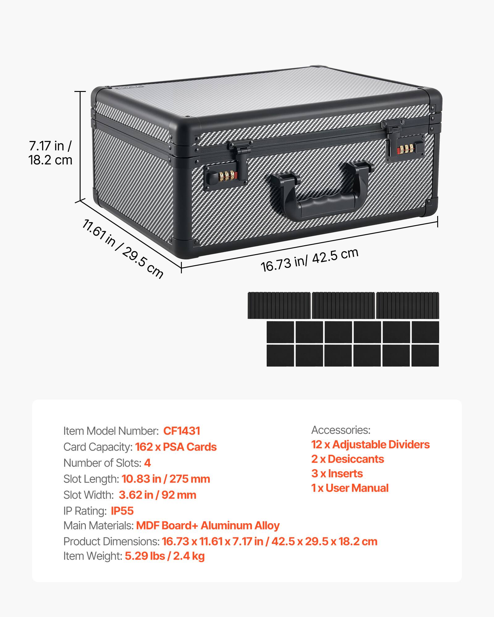 7.17 in / 18.2 cm  
11.61 in / 29.5 cm  
42.5 cm  
16.73 in / 42.5 cm  

Item Model Number: CF1431  

Accessories:  
- 12 x Adjustable Dividers  
- 2 x Desiccants  
- 3 x Inserts  
- 1 x User Manual  

Card Capacity: 162 x PSA Cards  

Number of Slots: 4  

Slot Length: 10.83 in / 275 mm  

Slot Width: 3.62 in / 92 mm  

IP Rating: IP55  

Main Materials: MDF Board + Aluminum Alloy  

Product Dimensions: 16.73 x 11.61 x 7.17 in / 42.5 x 29.5 x 18.2 cm  

Item Weight: 5.29 lbs / 2.4 kg