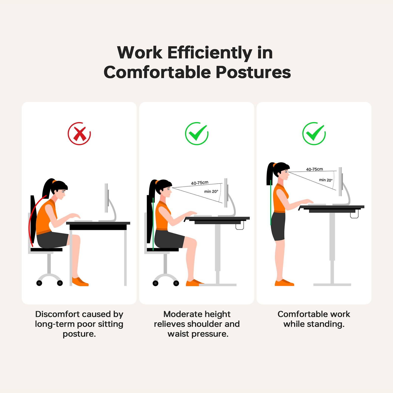Work Efficiently in Comfortable Postures

Discomfort caused by long-term poor sitting posture.

Moderate height (40-75cm) relieves shoulder and waist pressure.

Comfortable work while standing (40-75cm, min 20°).