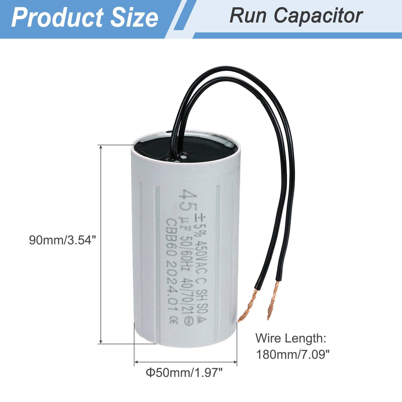 Product Size  
Run Capacitor  

90mm/3.54"  
45 µF 5% CBB60 50/60Hz 450VAC C 2024.01 40/70/21 HS SO CE  

Wire Length: 180mm/7.09"  
50mm/1.97"