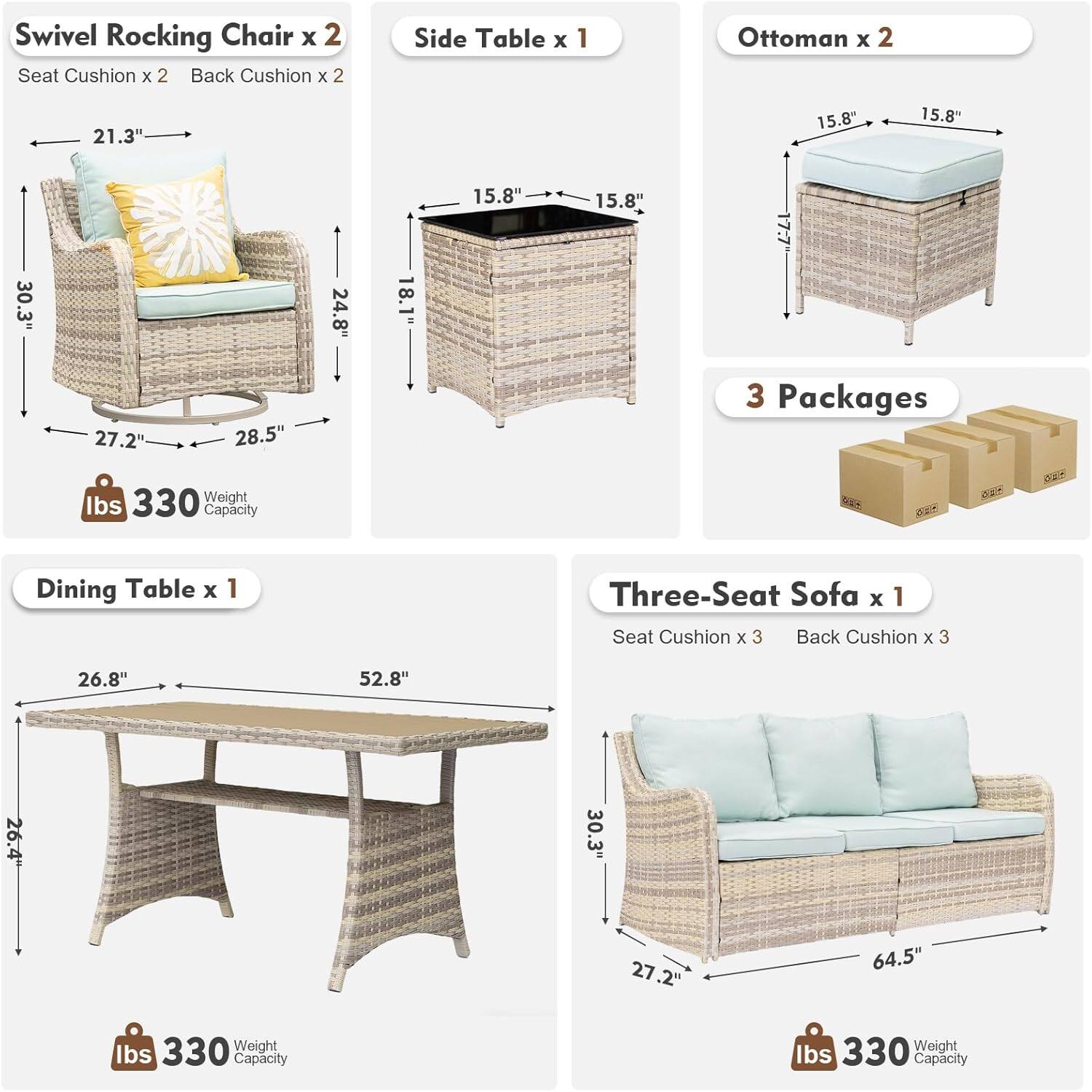 Swivel Rocking Chair x 2  
Seat Cushion x 2  
Back Cushion x 2  
Dimensions: 21.3" x 24.8" x 30.3"  
Weight Capacity: 330 lbs  

Side Table x 1  
Dimensions: 15.8" x 15.8" x 18.1"  
Weight Capacity: 330 lbs  

Ottoman x 2  
Dimensions: 15.8" x 15.8" x 17.7"  
Weight Capacity: 330 lbs  

Dining Table x 1  
Dimensions: 26.8" x 52.8" x 26.4"  
Weight Capacity: 330 lbs  

Three-Seat Sofa x 1  
Seat Cushion x 3  
Back Cushion x 3  
Dimensions: 30.3" x 27.2" x 64.5"  
Weight Capacity: 330 lbs  

3 Packages