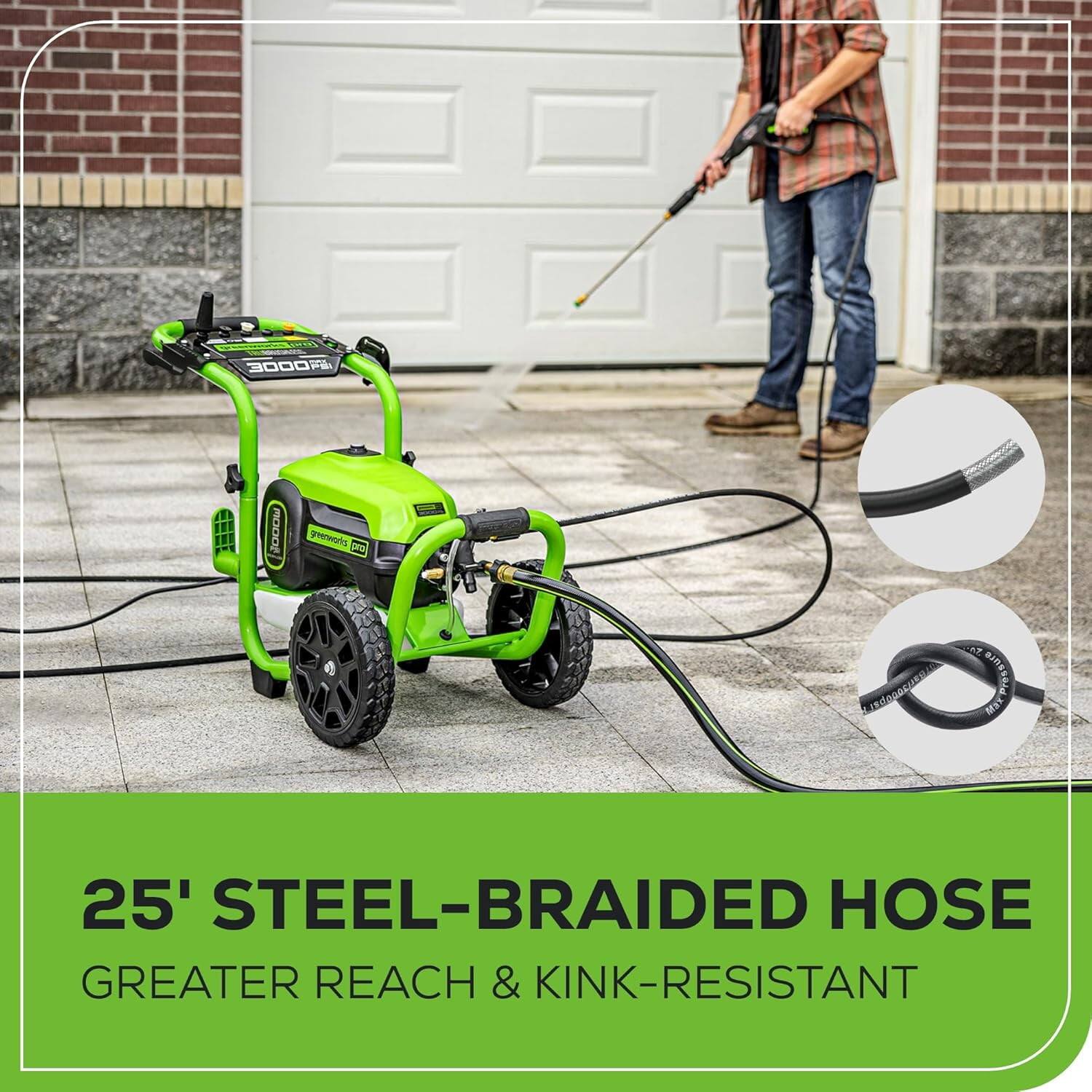 3000 PSI  
25' STEEL-BRAIDED HOSE  
GREATER REACH & KINK-RESISTANT
