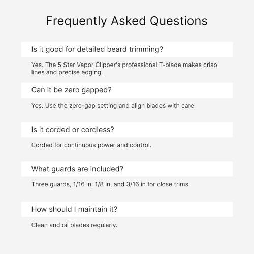 Frequently Asked Questions

Is it good for detailed beard trimming?
Yes. The 5 Star Vapor Clipper's professional T-blade makes crisp lines and precise edging.

Can it be zero gapped?
Yes. Use the zero-gap setting and align blades with care.

Is it corded or cordless?
Corded for continuous power and control.

What guards are included?
Three guards, 1/16 in, 1/8 in, and 3/16 in for close trims.

How should I maintain it?
Clean and oil blades regularly.