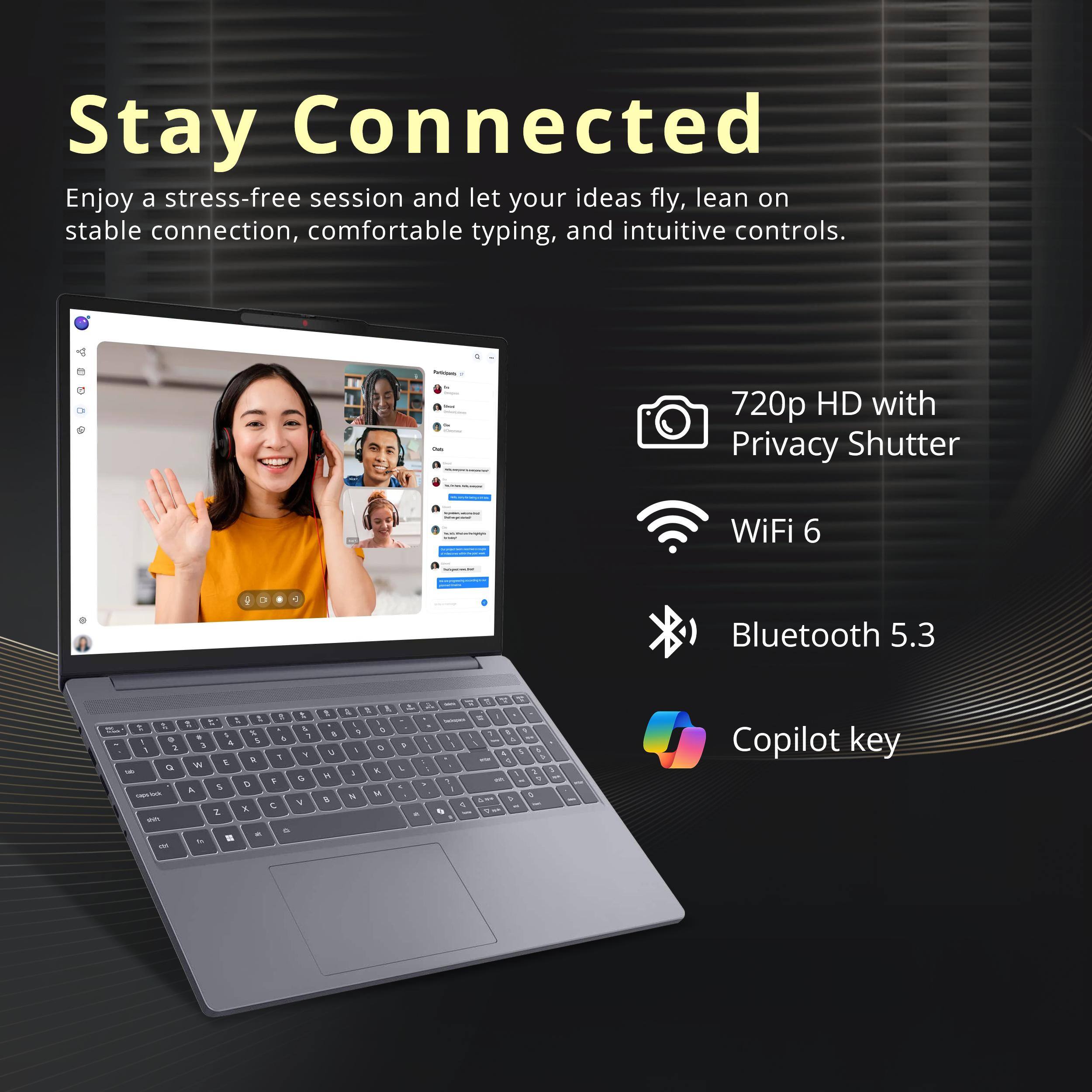 Stay Connected

Enjoy a stress-free session and let your ideas fly, lean on stable connection, comfortable typing, and intuitive controls.

- 720p HD with Privacy Shutter
- WiFi 6
- Bluetooth 5.3
- Copilot key