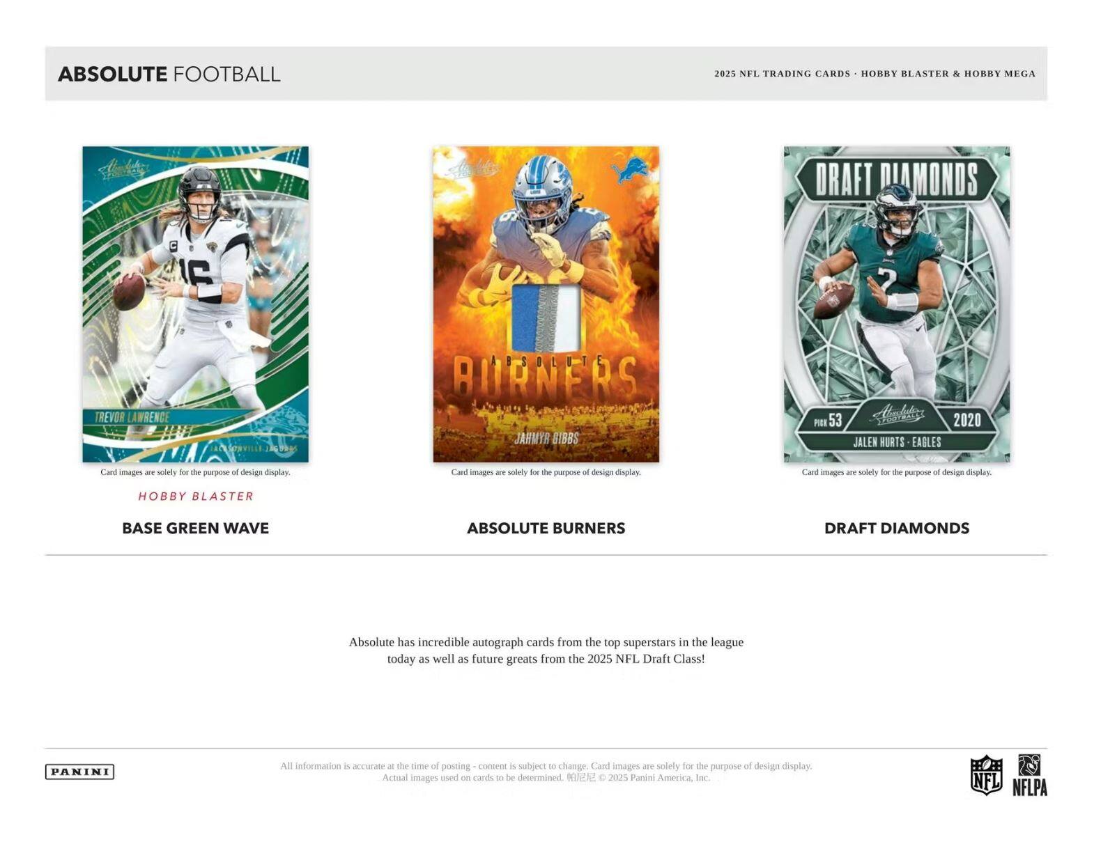 ABSOLUTE FOOTBALL  
2025 NFL TRADING CARDS - HOBBY BLASTER & HOBBY MEGA  

**TREVOR LAWRENCE**  
LACESVILLE  
J9  
ABSOLUTE  
AURNEAS  
JAHMYR GIBBS  
PIER  
53  
Malets  
2020  
JALEN HURTS  
EAGLES  

Card images are solely for the purpose of design display.  

**HOBBY BLASTER**  
BASE GREEN WAVE  

**ABSOLUTE BURNERS**  

**DRAFT DIAMONDS**  
JALEN HURTS - EAGLES  

Absolute has incredible autograph cards from the top superstars in the league today as well as future greats from the 2025 NFL Draft Class!  

All information is accurate at the time of posting - content is subject to change. Card images are solely for the purpose of design display. Actual images used on cards to be determined. © 2025 Panini America Inc.  

NFL  
NFLPA