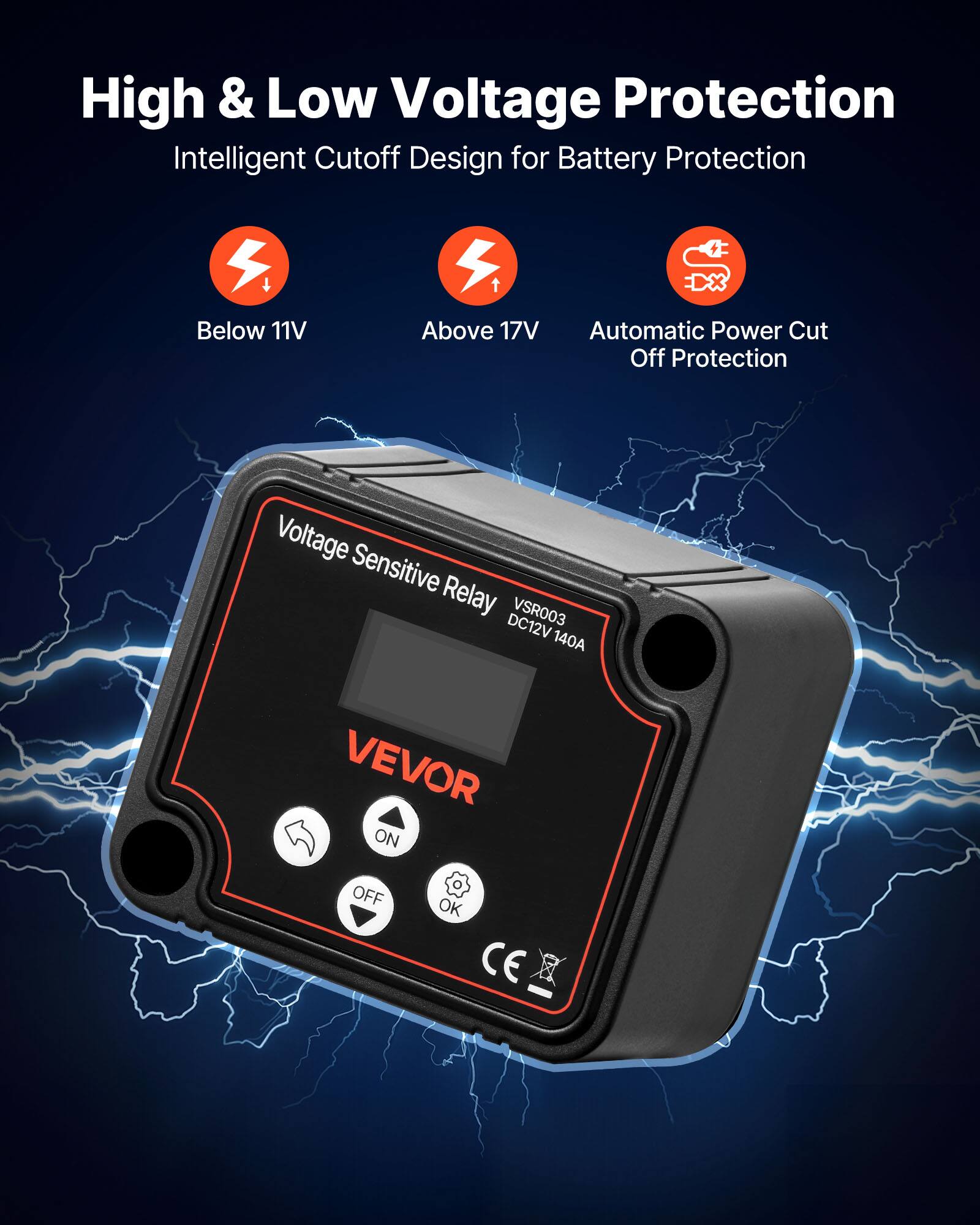 High & Low Voltage Protection  
Intelligent Cutoff Design for Battery Protection  
Below 11V  
Above 17V  
Automatic Power Cut Off Protection  
Voltage Sensitive Relay VSR003 DC12V 140A  
VEVOR  
ON OFF OK  
CE