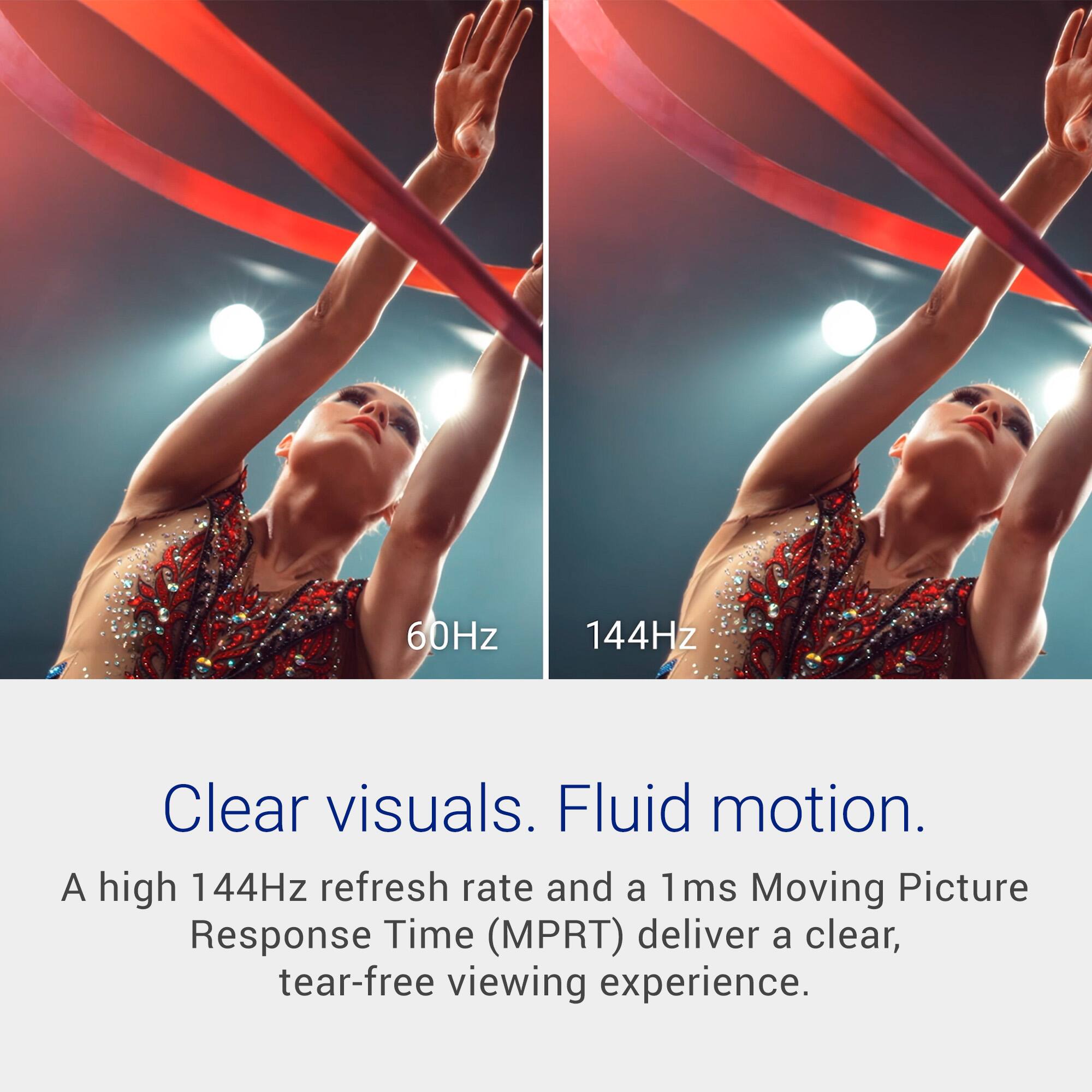 60Hz 144Hz

Clear visuals. Fluid motion.

A high 144Hz refresh rate and a 1ms Moving Picture Response Time (MPRT) deliver a clear, tear-free viewing experience.