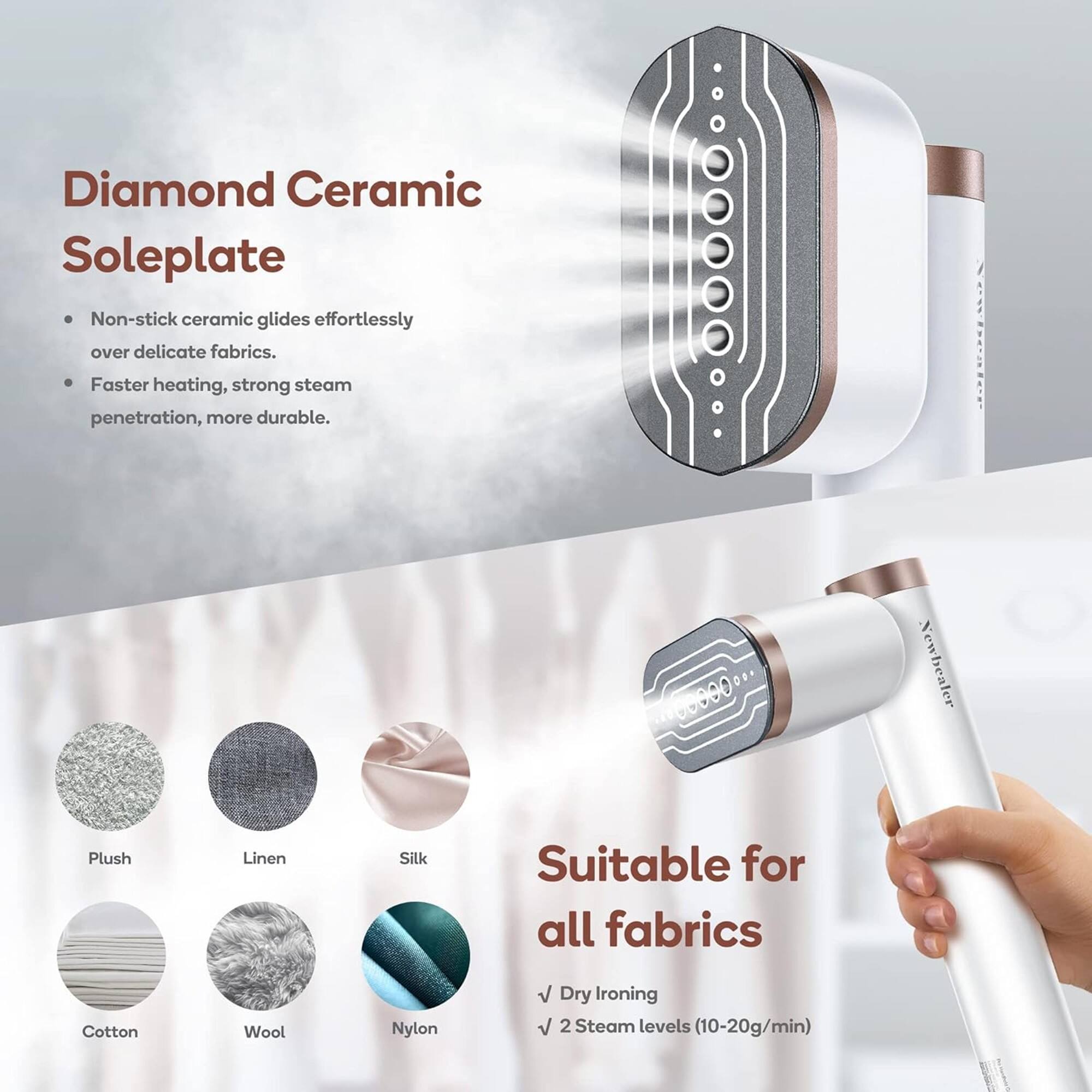 Diamond Ceramic Soleplate

- Non-stick ceramic glides effortlessly over delicate fabrics.
- Faster heating, strong steam penetration, more durable.

Suitable for all fabrics

- Dry ironing
- 2 Steam levels (10-20g/min)

Plush  
Linen  
Silk  
Cotton  
Wool  
Nylon