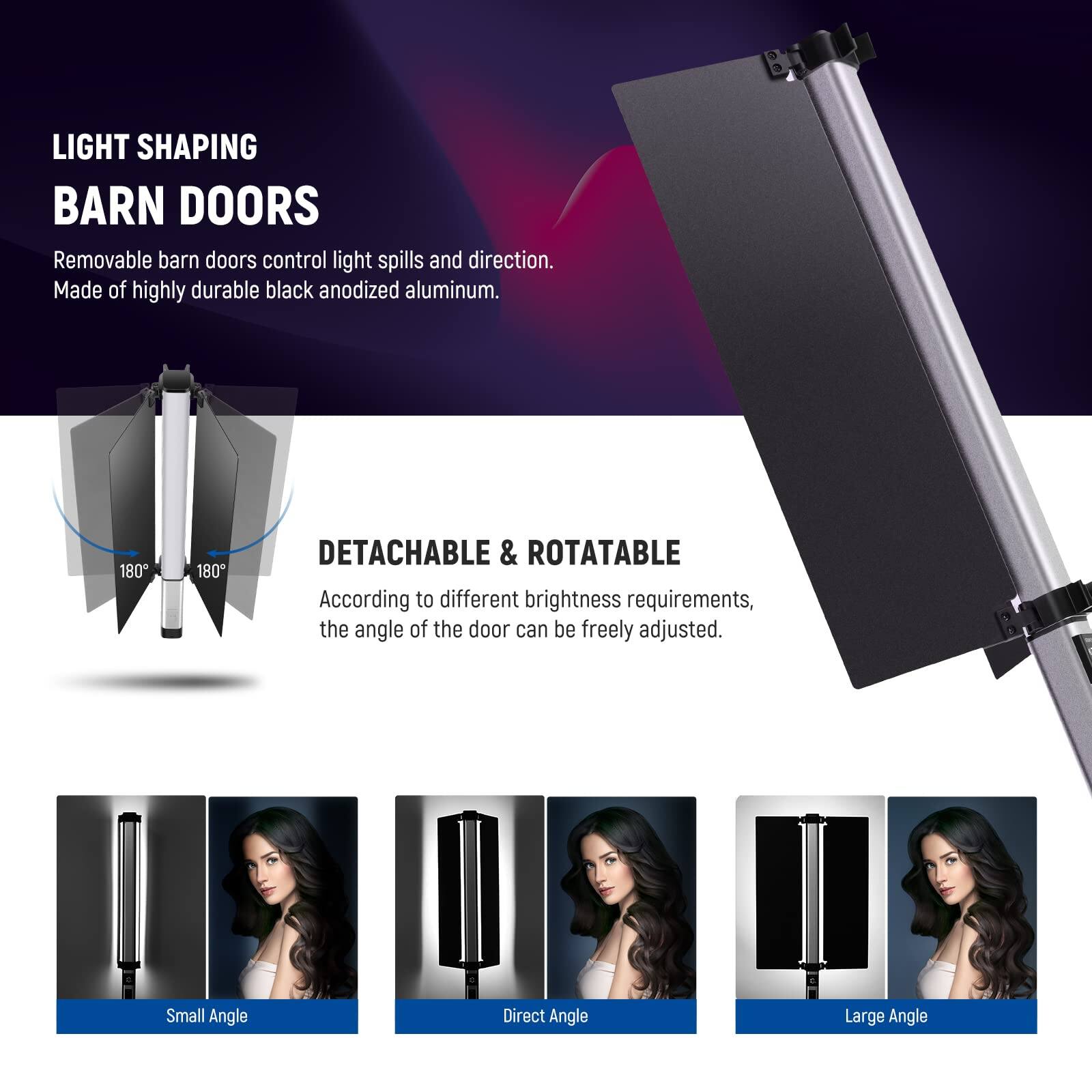 LIGHT SHAPING BARN DOORS

Removable barn doors control light spills and direction. Made of highly durable black anodized aluminum.

180° 180°

DETACHABLE & ROTATABLE

According to different brightness requirements, the angle of the door can be freely adjusted.

Small Angle
Direct Angle
Large Angle