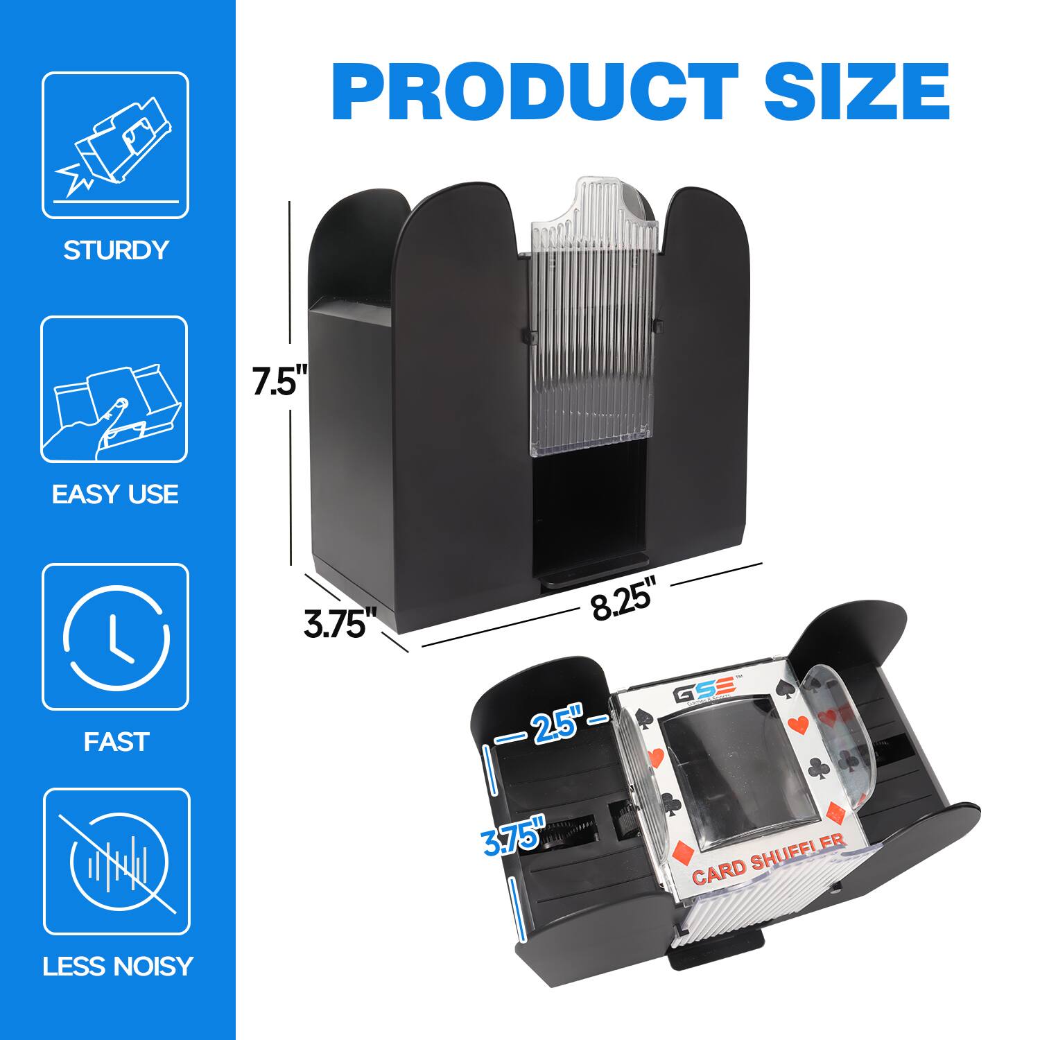PRODUCT SIZE
STURDY 7.5"
EASY USE 3.75"
FAST 2.5"
LESS NOISY
GSE 3.75" FR CARD SHUFFLER