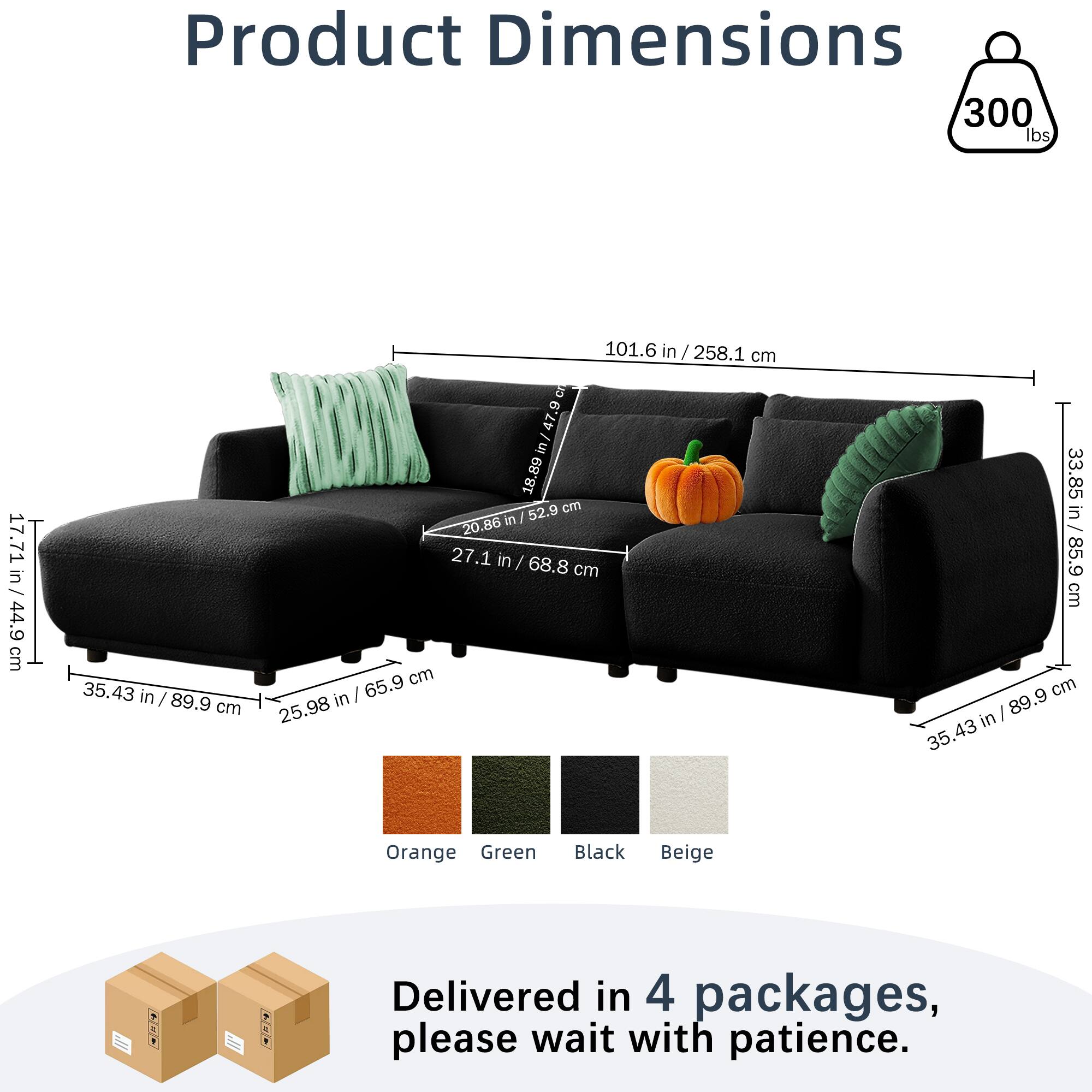 Product Dimensions  
300 lbs  
17.71 in / 44.9 cm  
35.43 in / 89.9 cm  
101.6 in / 258.1 cm  
20.86 in / 52.9 cm  
27.1 in / 68.8 cm  
25.98 in / 65.9 cm  
33.85 in / 85.9 cm  
Orange Green Black Beige  

Delivered in 4 packages, please wait with patience.