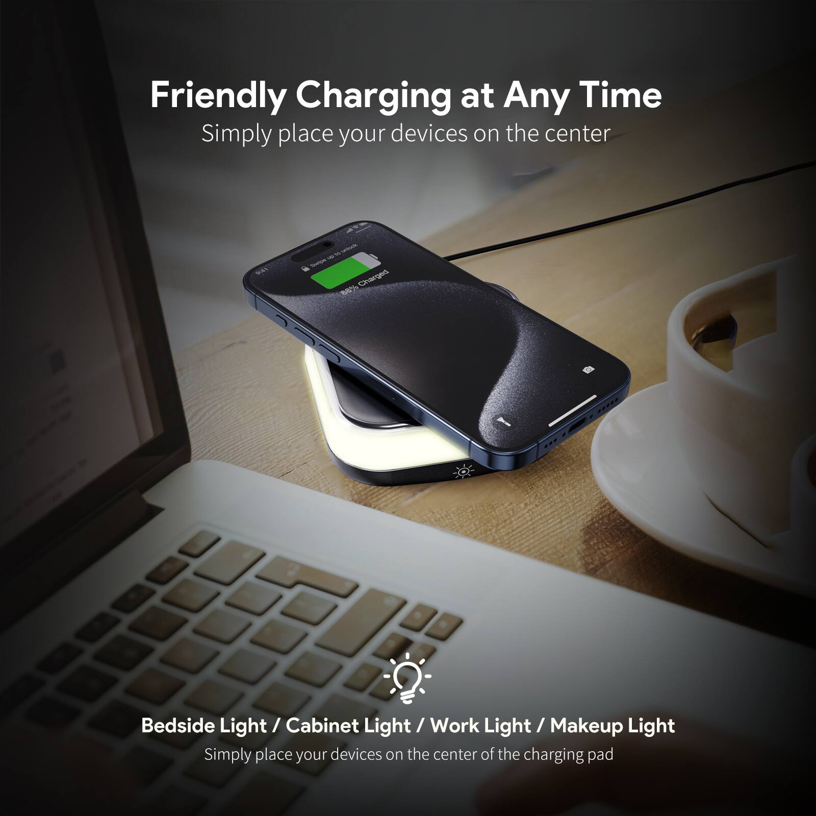 Friendly Charging at Any Time  
Simply place your devices on the center  

Bedside Light / Cabinet Light / Work Light / Makeup Light  
Simply place your devices on the center of the charging pad