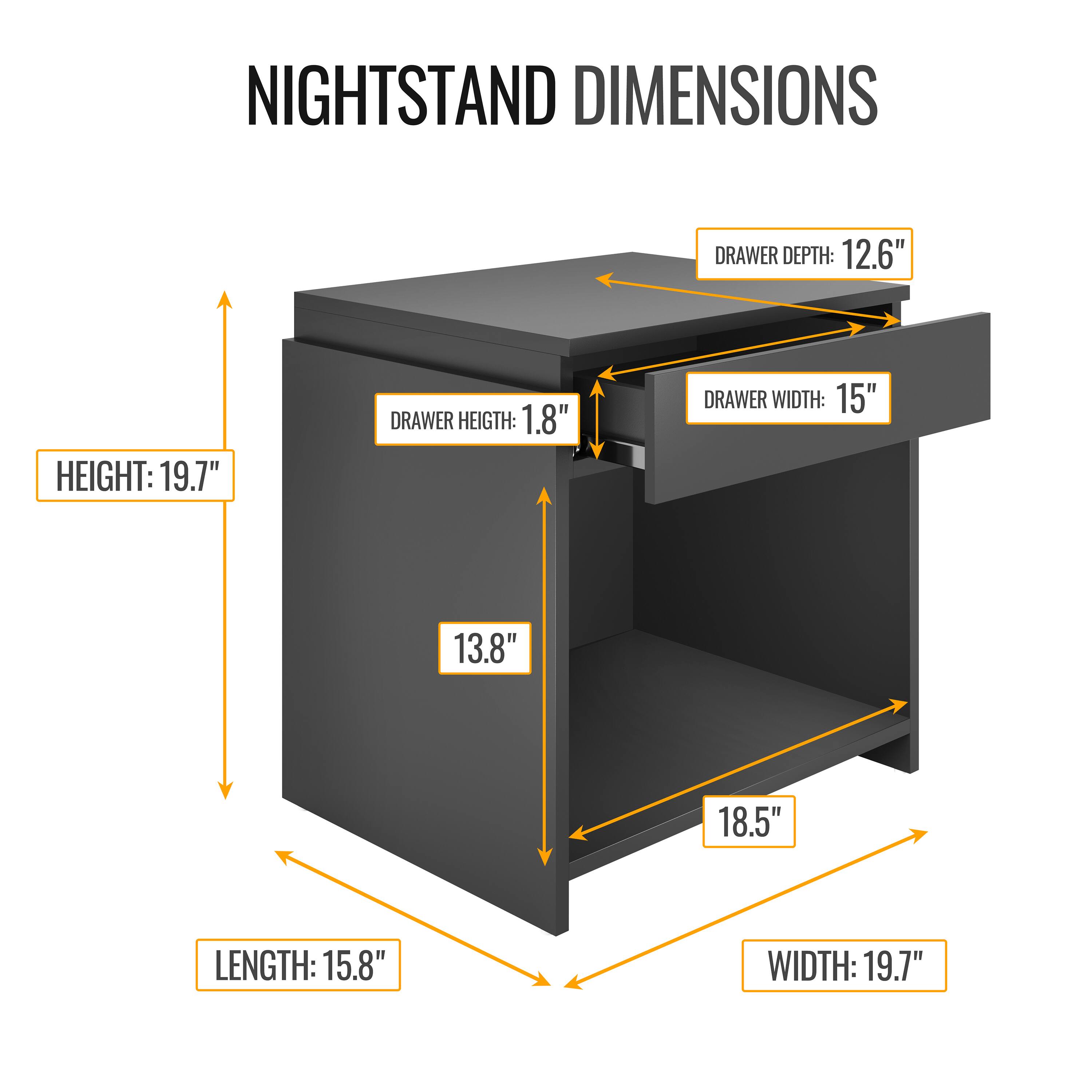 NIGHTSTAND DIMENSIONS

- HEIGHT: 19.7"
- LENGTH: 15.8"
- WIDTH: 19.7"
- DRAWER DEPTH: 12.6"
- DRAWER WIDTH: 15"
- DRAWER HEIGHT: 1.8"
- 13.8"
- 18.5"