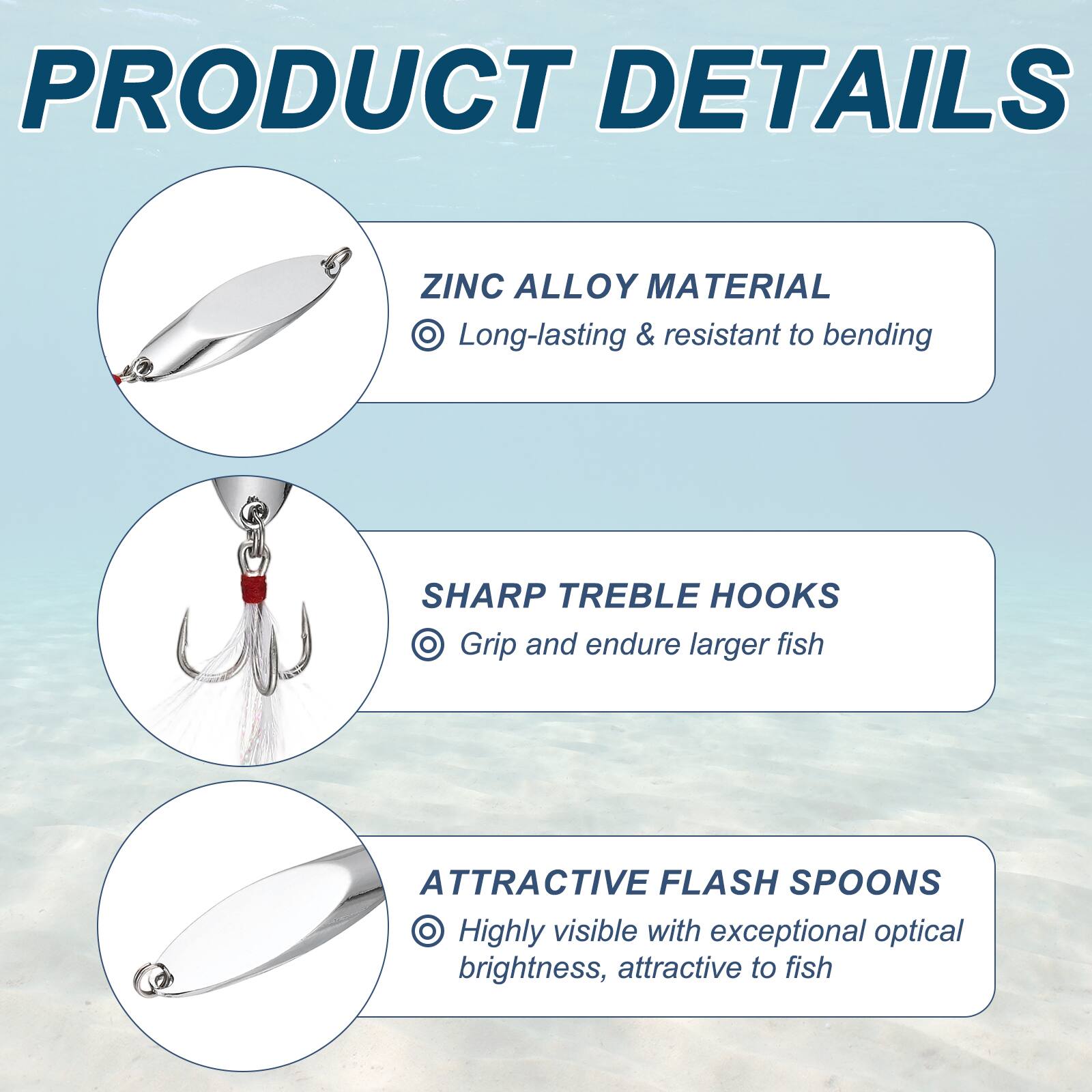 PRODUCT DETAILS

ZINC ALLOY MATERIAL
- Long-lasting & resistant to bending

SHARP TREBLE HOOKS
- Grip and endure larger fish

ATTRACTIVE FLASH SPOONS
- Highly visible with exceptional optical brightness, attractive to fish