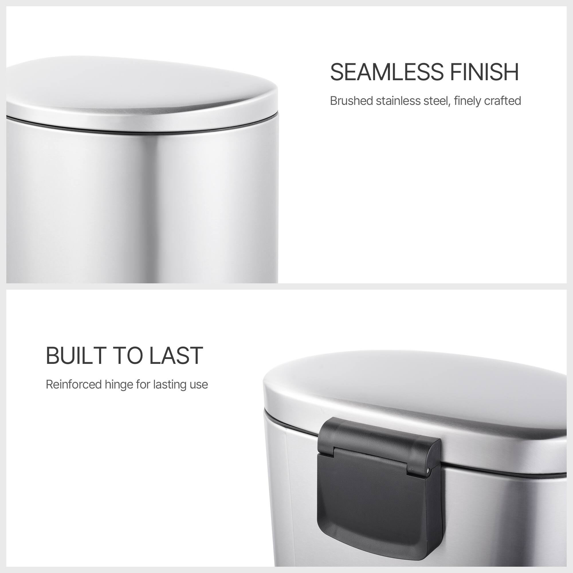 SEAMLESS FINISH  
Brushed stainless steel, finely crafted  

BUILT TO LAST  
Reinforced hinge for lasting use