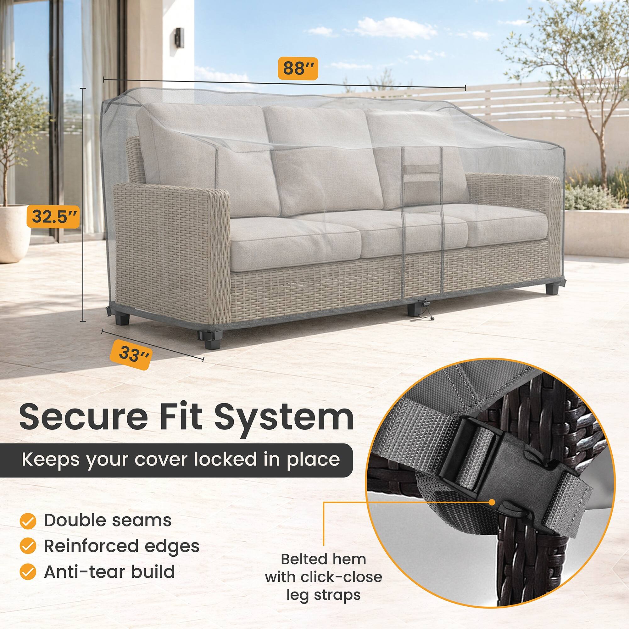 88" 32.5" 33" Secure Fit System Keeps your cover locked in place Double seams Reinforced edges Anti-tear build Belted hem with click-close leg straps