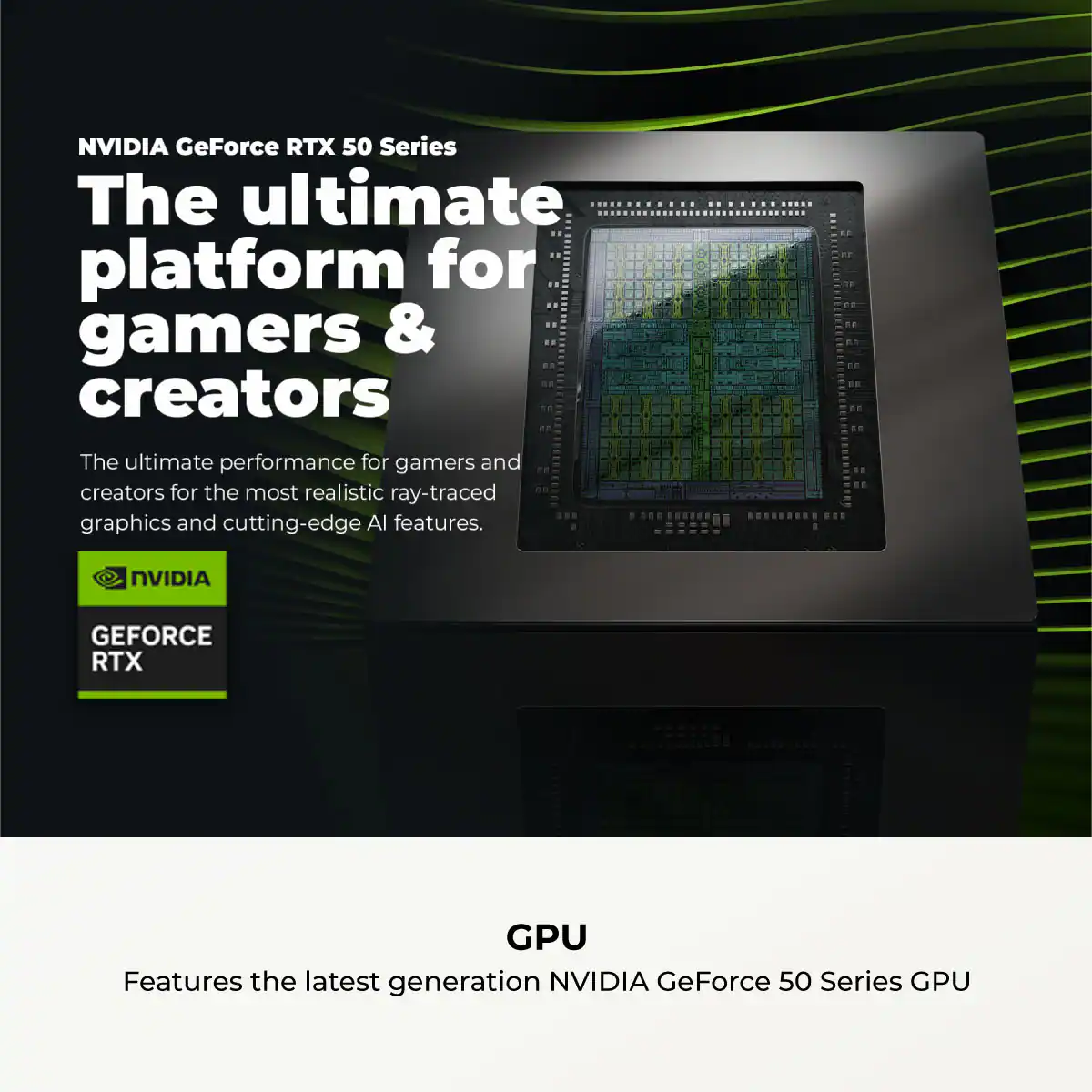 NVIDIA GeForce RTX 50 Series

The ultimate platform for gamers & creators

The ultimate performance for gamers and creators for the most realistic ray-traced graphics and cutting-edge AI features.

NVIDIA GEFORCE RTX

GPU

Features the latest generation NVIDIA GeForce 50 Series GPU