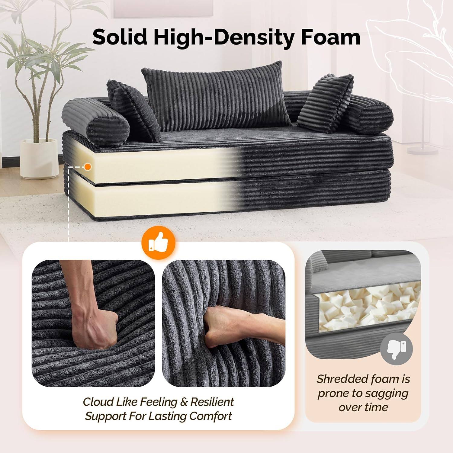 Solid High-Density Foam

Cloud Like Feeling & Resilient Support For Lasting Comfort

Shredded foam is prone to sagging over time