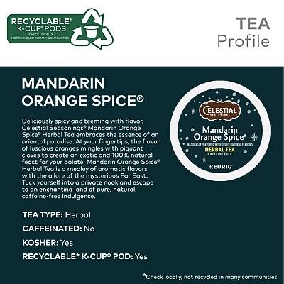 **RECYCLABLE K-CUP PODS**  
*NOT RECYCLED IN MANY COMMUNITIES*

---

**TEA Profile**

**MANDARIN ORANGE SPICE®**

Deliciously spicy and teeming with flavor, Celestial Seasonings Mandarin Orange Spice Herbal Tea embraces the essence of an oriental paradise. At your fingertips, the flavor of luscious oranges mingles with piquant cloves to create an exotic and 100% natural feast for your palate. Mandarin Orange Spice Herbal Tea is a medley of aromatic flavors with the allure of the mysterious Far East. Tuck yourself into a private nook and escape to an enchanting land of pure, natural, caffeine-free indulgence.

**TEA TYPE:** Herbal  
**CAFFEINATED:** No  
**KOSHER:** Yes  
**RECYCLABLE* K-CUP POD:** Yes  

*Check locally, not recycled in many communities.

---

**CELESTIAL**  
**Mandarin Orange Spice**  
**HERBAL TEA**  
**KEURIG**