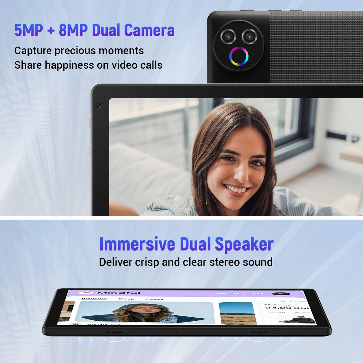 5MP + 8MP Dual Camera  
Capture precious moments  
Share happiness on video calls  

Immersive Dual Speaker  
Deliver crisp and clear stereo sound