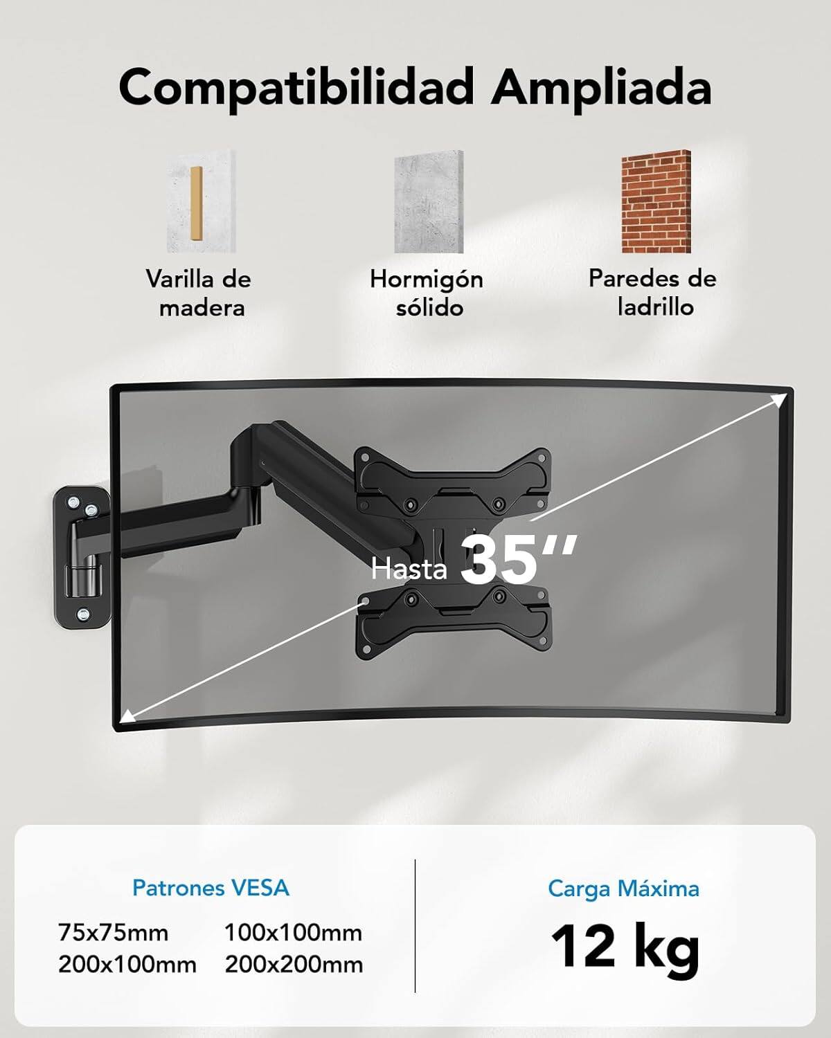 Compatibilidad Ampliada  
Varilla de madera  
Hormigón sólido  
Paredes de ladrillo  

Hasta 35"  

Patrones VESA  
75x75mm  
100x100mm  
200x100mm  
200x200mm  

Carga Máxima  
12 kg