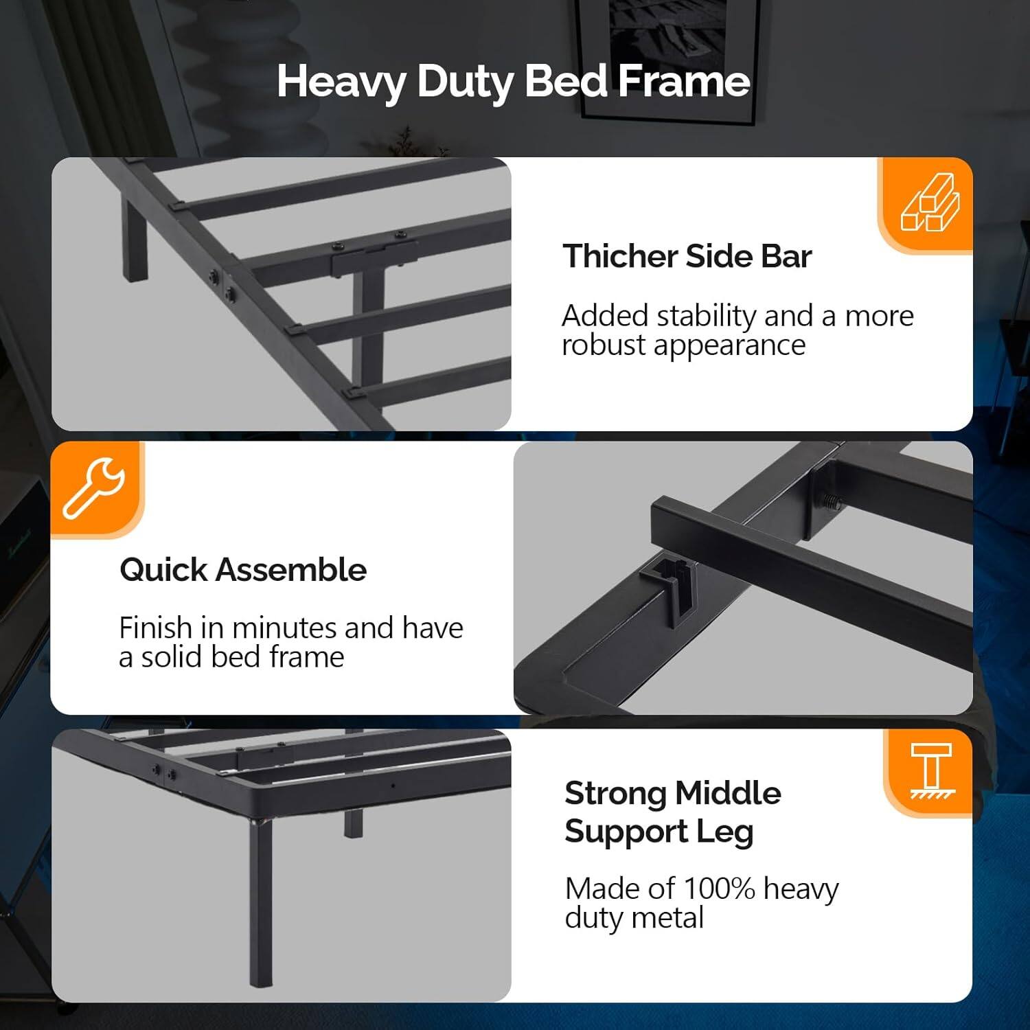 Heavy Duty Bed Frame

- Thicker Side Bar
  - Added stability and a more robust appearance

- Quick Assemble
  - Finish in minutes and have a solid bed frame

- Strong Middle Support Leg
  - Made of 100% heavy duty metal